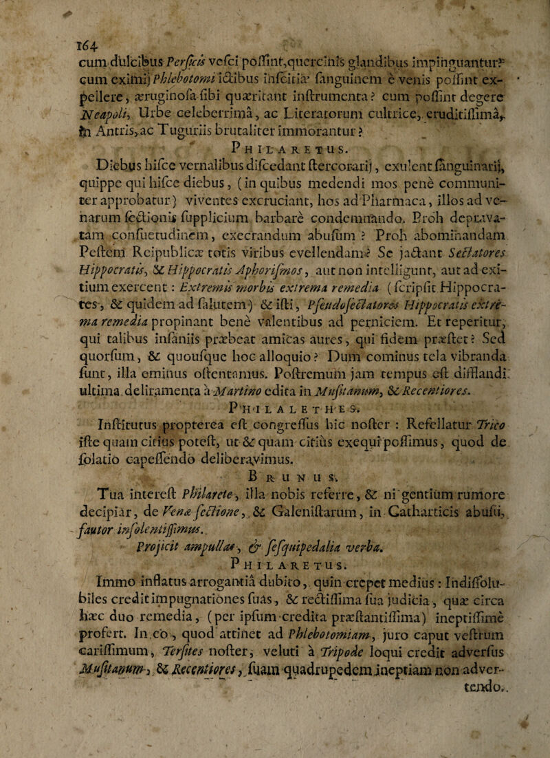 164* cum dulcibus Perficis vcfci poffinf,querclhrs glandibus impinguantur?' cum cxitiii) Phlebotomi idtibus ihfeitii^ fanguinem evenis poifint ex¬ pellere, asruginofa fibi quaeritant inftrumenta? cum poffinr degere Neapoli, Urbe celeberrima;, ac Laceratorum cultrice, eruditiffima^ fin Antris, ac Tuguriis brutaliter immorantur ? Philaretus. Diebus hifce vernalibus difcedant ftercorarij, exuent (anguinari}, quippe qui hifce diebus, (in quibus medendi mos pene communi¬ cer approbatur) viventes excruciant, hos ad Pharmaca, illos ad ve¬ narum fedionls fupplicium barbare condemnando. Proh deprava¬ tam confueuidlnem, exeerandum abufum ? Proh abominandam Peftem Reipublicae totis viribus evellendam*? Se ja£tant SeBatores Hippocratis, $C Hippocratis Jphorifimos, aut non intelligunt, aut ad exi¬ tium exercent : Extremis morbis extrema remedia (fcripfit Hippocra¬ tes, & quidem ad fi lutem) & ifti, Pjhidoje elator&s Hippocratis extre¬ ma remedia propinant bene valentibus ad perniciem. Et repentur, qui talibus infaniis praebeat amicas aures, qui fidem prxftet? Sed quorfum, 82 quoufque hoc alloquio? Dum cominus tela vibranda funt, illa eminus oftentanius. Poftremum jam tempus eft difflandi: ultima deliramenta a Martino edita in Mufitamm, &: Receptiores. P HI LALE T H E &. InPcitutus propterea eft congreftus hic nofter : RefellaturTrico ifte quam citius poteft, ut 82 quam citius exequi peflimus, quod de fblatio capcfTendo deliberavimus. B r u n u Tua intereft Phihrete, illa nobis referre, 62 ni'gentium rumore decipiar, de Vena feci io ne,, 6c Galeniftarum, in Gatharticis abufii, fautor injolentifimus. Projicit ampullas, & fefqtupedalia verba. P H I L A RE TUS» Immo inflatus arrogantia dubito,, quin erepet medius: Ihdiffolu~ biles credit impugnationes fuas, 82 rediffima fua judicia, qua.’ circa hxc duo remedia, (per ipfum credita prafflantiflima) ineptiftime profert. In eo, quod attinet ad Phlebotomiam, juro caput veftHim cariffimum, Terfites nofter, veluti a Tripode loqui credit adverfus Mufitamm* 62 jEecMiorjs ,/uam quadrupedemineptiam non adver¬ tendo».