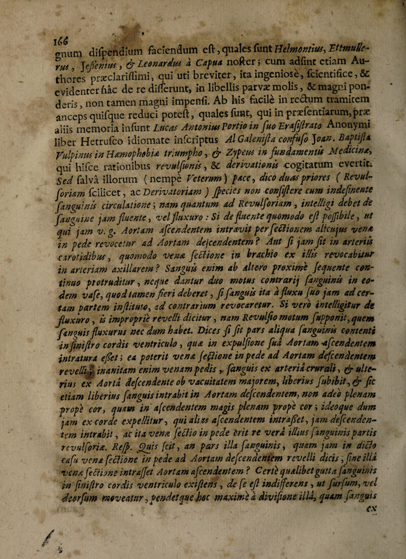 «rnum difpeftdium faciendum eft, quales funt Belmontius, EttmuUe- m , flAinius , dr Leonardus a Capua nofter; cum adfint edam Au- thores prxclarifCmi, qui ud breviter, ita ingeniose, fciendfice, & evidenter hac de re differunt, in libellis parvae molis, & magni pon- deris, non tamen magni impenfi. Ab his facile in rectum tramitem anceps quifque reduci poteft, quales funt, qui in praefentiarum,prae aliis memoria infunt Lucos AntoniusTertio in fluo Eraflflrato Anonymi liber Hetrufco idiomate inferiptus Al Galenifla confuflo ]oan. Baptifta Vulpinus in Hamophobia triumpho, & Zypeus in fundamentis Medicina-, qui hifce rationibus revulfwnis, & derivationis cogitatum evertit; Sed falva illorum (nempe Veterum) pace, dico duas priores ( Revul- foriam fciiicet, ac Derivatorum ) [pedes non confiftcrc cum indefi'nente [anguinis circulatione-, nam quantum ad Revulforiam, intelligi debet de [anguine jam fluente, vel fluxuro: Si de fluente quomodo ejl poflibile, ut qui jam v. g. Aortam afeendentem intravit perfeclionem alica jus vena in pede revocetur ad Aortam dejeen dentem? Aut fi jam fit in arienis carotidibus, quomodo vena feciione in brachio ex illis revocabitur in arteriam axillarem ? Sanguis enim ab altero proxime fequente con¬ tinuo protruditur, neque dantur duo motus contrarij [anguinis in eo¬ dem vafe, quod tamen fleri deberet, fi[anguis ita a fluxu (uo jam ad cer¬ tam partem inflituto, ad contrarium revocaretur. Si vero intel/igitur dt fluxuro, is improprie revelli dicitur, nam Revulflo motum [apponit, quem [anguis fluxurus nec dum habet. Dices fi fit pars aliqua f'anguinis contenti infiniftro cordis ventriculo, qua in expulfione flud Aortam ■afeendentem intratura eflet; ea poterit vena (e (Itone in pede ad Aortam defendentem revelli/r inanitam enim venam pedis, (anguis ex arteria crurali, & ulte¬ rius ex Aorta defendente ob vacuitatem majorem, liberius flubihit, & fle etiam liberius [anguis intrabit in Aortam defendentem, non adeo plenam prope cor, quam tn afeendentem magis plenam prope cor i ideoque dum jam ex corde expellitur, qui alias afeendentem intraflet, jam defeenden- tern intrabit, ac ita vena fleclio in pede irit re vera illius [anguinis partis rcvulforia. Iiejp. Jpnis fit, an pars illa [anguinis, quam jam in dicio capi vena feciione in pede ad Aortam defendentem revelli dicis, fine illa vena feciione intraffet Aortam afeendentem ? C erti qualibet gutta [anguinis in fini/lro cordis ventriculo exiflens, de fe eft indifferens, ut flurfum, vel dmfum moveatur, pendet que fac maximi a divifione illa, quam (anguis