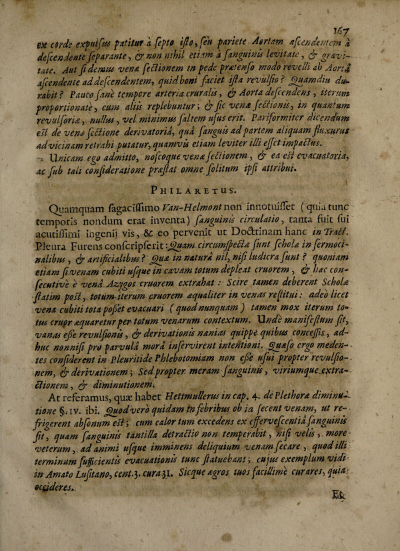 i6y PX coyds expulfius patitur k fiepto iflo, feu pariete Aer tam a frendentem k de frendent e fieparante, & non nihil etiam a [anguinis levitate , & gravi¬ tate. Aut fidemus vena freBionem tn pede protenfio modo revelli ah AortJ afiendente adde frendentem, quid boni faciet ijla revulfio ? Quamdiu dw- rabit ? Pauco [ane tempore arteria cruralis, & Aorta defendens , iterum proportio nate , cum aliis replebuntur; & fic vena Je Bionis > in quantum revulforia, nullus, vel minimus fiiltcm ufuserit. Parifbmiter dicendum esi de vens fieBione derivatoriarqua [anguis ad partem aliquam fluxurus ad vicinam retrahi putatur, quamvis etiam leviter illi ejfrt impaBus. •i U nicam ego admitto, nofcoque venafreBionem , & e a esi ev acmiona, ac fub tali confideratione proflat omne [otitum ipfi attribui. P H I L A R E T u s. Quamquam fagaciffimo Fan-Helmontn®n innotuiffet ( quia tunc temporis nondum erat inventa) [anguinis circulatio ? tanta fuit fui acutiffimi ingenii vis, &: eo pervenit ut Dodrinam hanc inTraft. Pleura Furens confcripferiv.QuamcircimfieBo fiunt fichoU in fiermoci natibus , & artificialibus l Quo in natura nil,mfi ludicra fiunt ? quoniam etiam fiw e nam cubiti ufiquein cavam totum depleat eruor em , & hoc con* fccHtive e vena. Azygos eruor em extrahat r Scire tamen deberent Scholo fiatim poii.y totum iterum cruorem oqualiter in venas re (litui: adeo licet vena cubiti totapofiet evacuari ( quod nunquam ) tamen mox iterum to¬ tus eruor aquaretur per totum venarum contextum. Unde manifefium fit, vanas efie revuljionis , dr derivationis noni as quippe quibus concejfis, ad¬ huc nonnifi pro parvula mora infervirent intentioni. Quojo ergo meden- - tes confiderent in Pleuritide Phlebotomiam non efie uflui propter revulfio-- nem> & derivationem v Sed proptermeram [anguinis, viriumque e petra* Bionem, & diminutionem. At referamus, qua: habet HettmuUems in cap. 4, dePlethoro diminui tione §. iv. ibi. Quod vero quidam in febribus ob ia fecent venam, ut re¬ frigerent abfionum esh cum calor tum excedens ex efferv efie enti a [anguinis Jfit, quam [anguinis tantilla detraBio non temperabit , ni fi velis,, more veterum, ad animi ufique imminens deliquium venam fiecare , . quod illi terminum fiufficientis evacuationis tunc fiatuebant; cujus exemplum.vidi in Amato Lufitano, cent^ cura$i. Sieque agros tuos facillime curares, quia? ocaderes..