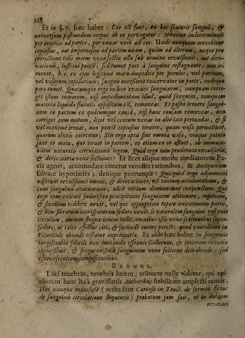 * i6i Et in §.v. hxc habet : Cor est fotis , ex hoc [caturit [anguis , & univerfum poflmodum corpus ab eo pervagatur : Movetur indeterminate per arterias ad partes, per venas vero ad cor. Unde nunquam movebitur copiofius, aut impetuoftus adpartem unam, quam ad alteram, neque pro correctione talis motus vena feti io ulla fub nomine revulftonis, aut deri¬ vationis inflitui poteHy fed tumet pars a /anguine rejlagnante, non ir¬ ruente , h.e. ex ejus Ugit'imo motu impedito per porulos, vel partiumy vel vaforum capillarium , fanguis necefario coacervatur in parte, inde que pars tumet. Quocumque ergo in loco evacues Janguinem, nunquam corri- ges iflum tumorem, /?i// impedimentum illud, quod [anguini, tamquam materia liquida fluenti) oppofltum esi, removeas. FJ poflto irruere fangui- /zm* partem ex quacumque causa, caufam removeas, corriges eum motum, licet vel centum venas in alio loco pertundas , Vel maxime irruat, poteH copioflus irruere, permittunt, quorum alveis coercetur ; 4^/0 jfe/ omnia vafla, viaque patula Jane eo motu, quo irruet in pariem , eo etiam ex eo affluet , 0^ immuta- bilem naturalis circulationis legem. Quid ergo tum proderunt revulfcria^ '& derivat oria vena \etiiones ? Et licet aliquo modo mediatorem Pa¬ cis agens, accomodare conecur venuftis rationibus, &: Antiquorum ialvare hypothefes ; denique prorumpit : Quicqmd ergo adjumenti adferunt revulflones omnes, & derivationes, tU tantum accidentalium, Janguinis evacuatione, virium diminui tone conjunctum. Qui ergo convenienti judoriflero pracipitante Janguinem attenuare, reflo Ivere-, & fluxilem reddere novit y vel qui appropriato topic-o irritationem partis, fibrarum in crijj? at uram [e dare novit, /i naturalem [anguini reftituit circulum , omnem Jlagnationem tollit,omnibus i fi is vena fle tironibus fuper- federc, ac tales affle 51 us cito,.& jucunde curare poteH-', quod quotidiana in Plcuritide abunde teflatur experientia. Et alibi hxchabet in f anguinis iurgefcentia fdbrili non imitanda effmnis Gallorum, fo Italorum licentia copioflfiime, & frequentiffltme Janguinem vena feciune detrahendo : fed effervefzentiam. compefle entibus. B R tl N U S. Luci tenebras, tenebris lucem , tribuere velle videtur, qui opi¬ nionem hanc ita a graviffimis Authoribus ftabilitam amplefti renuit; Hoc namque manifefli ( verba jfiint C arte fit in Traci. de format, fotus d$ [anguinis circulatione loquentis) probatum jam fuit, ut in dubium • ' revocari 1