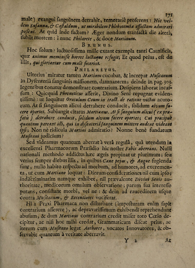 t%.v . .. , 171 exaiigui fanguinem detrahit, temerarie proferens i iHk 'vel- dem sufanna, & Cajlaldum, ut mirabilem Phlebotomi# effeti tim admirari pofsent. At quid inde fa&um ? iEger nondum tranfa&a die altera, fubiit mortem : i nunc phiUrcte , &; docc Martinum. B r u n u s. Hoc folum ? luduofiflima mille extant exempla tanti Carnificis* qua: animu* meminiffe horret lucluque refugit; Et quod peius * eft de illis, qui gloriamur cum male fecerim* Ph il a re tus. Ulterius miratur tamen Mdrtinm cucubat, & Increpat Mufuanum in Dy/cnteria fanguinis mi Ilio nem, damnantem; deinde in pag. 303» legentibus Conatur demondrare contrarium. Defipiens laborat incaf» fum.: Qiiicquid phreneticus afferit. Divino Seni repugnat eviden- tiifime : ut loquitur Oraculum Coum in tratf. de ratione vitlus acuto¬ rum. At fiianguinem alicui detrahere conducit , folidum alvum fa- ce re oportet. Subiungit citatus Marti anus. Atfi fanguium alicui ( expr fatis ) detrahere conducit, folidum alvum facere oportet >• Cui pwcipub quantum pareant illi, qui in dyfenteridjangmnem mittere audent videant ipfi; Non ne ridicula Martmi admiratio ? Nonne bene fundatum Mufitani judicium ? Sed videamus quantum aberrat a vera regula , qua utendum in excellenti Pharmacorum Prxfidio hic noder Fabis aberrans. Nulli nationali methodo addi&us haec £gris propinat ut plurimum; feu verius femper diebus illis , in quibus Cane pejus & Angue fugienda funi:, nullo habito refectu ad morbum, ad humores, ad exefemen- ta, ut cum Marti ano loquar: Dierum confideratidnes nil cum ipfo; indiferiminatim namque exhibet , nil praevalente Divini Senis ain* thoritate, medicorum omnium obfervatione; parum fua interdio putans, confidant morbi, vel ne : dc dein ad raucedinem ufque contra Muftanum, & Recentiores vociferar. Hia Praxi Pharmaca non didurbant (impofturam enim fapit contrarium afierere ), ac dcpra yariIfimum exhibendi reprehendunt abufum, &: dum Martinus contrarium credit mifer toto Coelo de¬ cipitur, ac nifi hoc mihi credat. Grammaticam difeat prius, ac iterum cum Mufitano legat Authores, vocatos Innovatores, &ob~ fervabic quantum a veritate aberravit,
