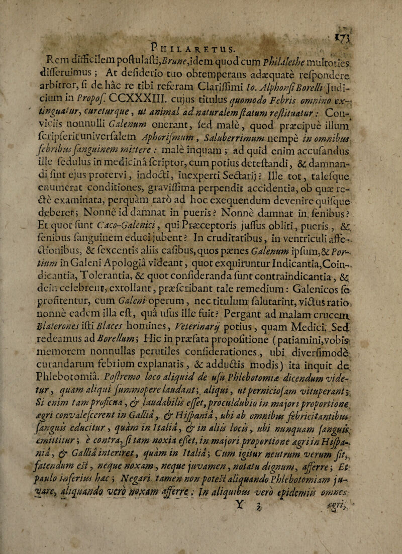 Rem difficilem poftulafti^r/^idcm quod cum Fhilalethe multotles difleruimus; At defiderio tuo obtemperans adaquate refpondere arbitror, fi de hac re tibi referam Glariffimi lo. JlphoifiBorellrjudi- cium in Propoj. L>CXXXIII. cujus titulus quomodo Febris omnino ex^\ ti nguat ur, curetur que, ut animal ad naturalem (latum re(lituatur: Con¬ viciis nonnulli Galenum onerant, fed male, quod praecipue illum fenpierit univerfalem Jphorijmnm , Saluberrimum nempe in omnibus febribusfanguinem mittere : male inquam ; ad quid enim accufandus ille fcdulus in medicinaferiptor, cum potius decertandi, damnan¬ di fint ejus protervi, indocti, inexperti Se&arij ? Ille tot, talefque enumerat conditiones, gravirtima perpendit accidentia, ob qusere- <rte examinata, perquam raro ad hoc exequendum devenire quifque deberet;. Nonne id damnat in pueris? Nonne damnat in fenibus? Et quot fiint Caco-Galenici, qui Praeceptoris juflfus obliti , pueris, &c. fenibus fanguinem educi jubent ? In cruditatibus, in ventriculi afte^ thonibus, &: fexcentis aliis cafibus,quos psenes Galenum ipfum,6c Por- tium in Galeni Apologla videant, quot exquiruntur Indicantia,Coin-. dicantia, Tolerantia, &: quotconfiderandartmtcontraindicantia, &; dcin celebrent, extollant, prscfcribant tale remedium: Galenicos C6: profitentur, cum Galeni operum, nec titulum falutarint, vi&us ratio- nonne eadem illa eft, qua ufus ille fuit ? Pergant ad malam cruceme Flat erones ifti B lac es homines, Veierinariq potius, quam Medici. Sed redeamus ad Borellum', Hic in prsefata propofitione (patiamini, vobis; memorem nonnullas perutiles coniiderationes, ubi diverfimode curandarum febrium explanatis, &addu&is modis) ita inquit de Phlebotomia. Poflremo loco aliquid de ufn Phlebotomia dicendum vide- tur, quam aliqui Jummopere laudant;. aliqui, ut perniciofam vituperant , Si enim tam proficua, & laudabilis ejfet,proculdub io in major 1proportione, agri convalefcerent in Gallia,. & Hijpanid, ubi ab omnibus febricitantibus fangnis educitur , quam in Italia., & in aliis locis, ubi nunquam fanguts. emittitur; e contra^fi tam noxia efet, in. maj ori proportione agri in Hijpa ni a, & Gallia interiret, quam in 1talia; Cum igitur neutrum verum fit, fatendum e fi, neque noxam, neque juvamen, notatu dignum, a fer re-. Et paulo inferius hac; Negari tamen nonpote fi aliquando Phlebotomiam ju- vare, aliquando, vero noxam afferre; In aliquibus vero epulem w omnes • ~ ~ X % ' r . *$(if