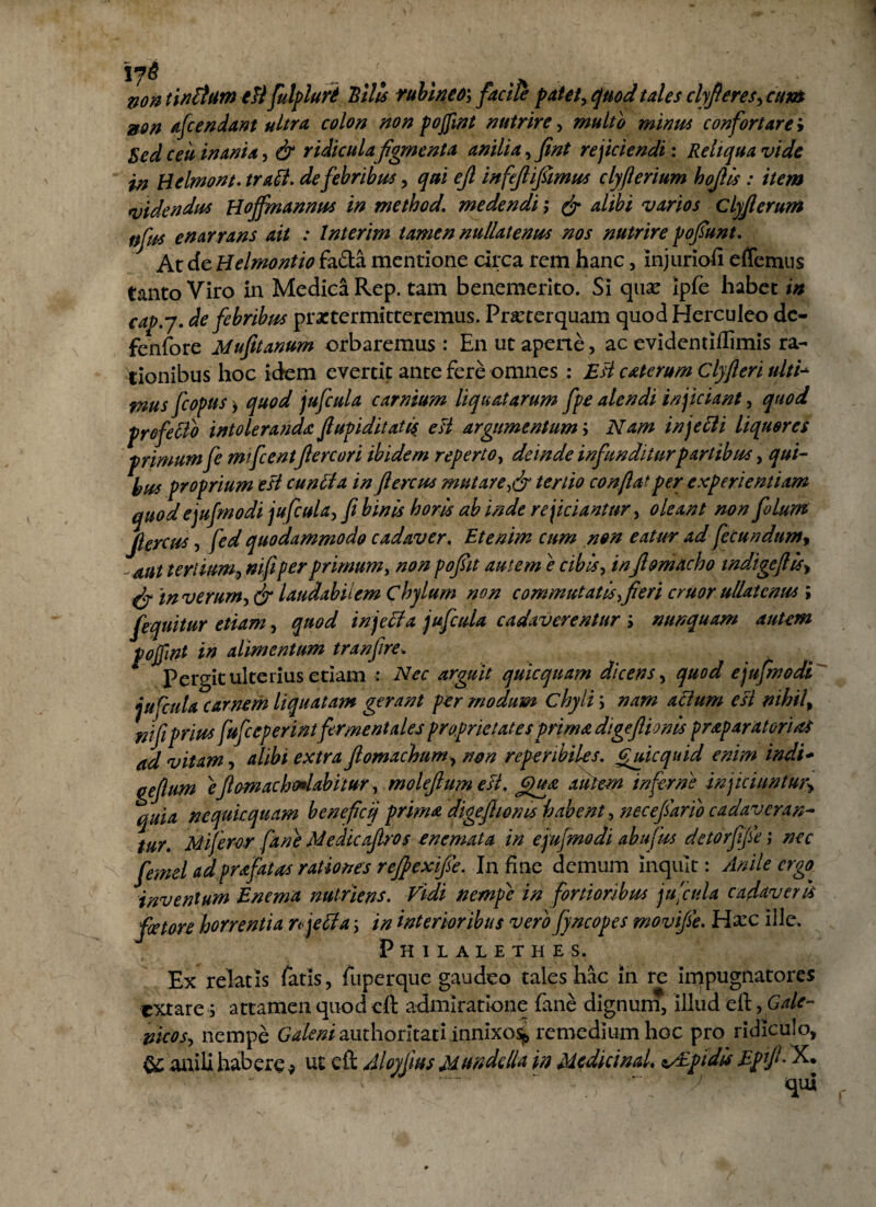 non unitum e fi fulpluri 'Bilis rubineo\ facile patet, quod tales clyfieres,cum non afc en dant ultra colon non pojfint nutrire, multo minus confortare i Sed ceu inania, & ridicula figmenta anilia, fint reficiendi: Reliqua vide in Helmont. trall. de febribus, qui ejl infefiifiimus clyflerium hojlis : item videndus Hojfmannus in method. medendi; & alibi varios Clyfierum nfus enarrans ait : Interim tamen nullatenus nos nutrire pofiunt. At cfe Helmontio fa&a mentione circa rem hanc, injuriofi effemus tanto Viro in Medica Rep. tam benemerito. Si qux ipfe habet in cap.y. de febribus praetermitteremus. Praeterquam quod Herculeo dc- fenfore Mufitanum orbaremus : En ut aperte, ac evidentiflimis ra¬ tionibus hoc idem evertit ante fere omnes : Esi caterum Clyfleri ulti* mus fcopis > quod jufcula carnium liquatarum fpe alendi inficiant, quod profellb intoleranda flupiditati$ e si argumentum; Nam in jeci i liquores primum fe mifcentflercori ibidem reperto, deinde in funditur partibus, qui- bus proprium esi cunila in flercus mutare,& tertio conflat per experientiam quod ejufmodi jufcula, fi binis horis ab inde rejiciantur, oleant non filum Jlercus, fed quodammodo cadaver. Etenim cum non eatur ad fecundum, -aut tertium, niflperprimum, non pofiit autem e cibis, infiomacho tndigeflis> in verum, & laudabilem Chylum non commutatis,fieri eruor ullatenus ; fiquitur etiam, quod injella jufcula cadaverentur ; nunquam autem pojfint in alimentum tranfire. Pergit ulterius etiam : Nec arguit quicquam dicens, quod ejufmodi ju fcula carnem liquatam gerant per modum chyli; nam alium esi nihil, nifi prius fufieperint firment ales proprietates prima digeflionis prap aratorias ad vitam, alibi extra fiomachum, non reperibiles. Cuicquid enim indi- geflum eflomachalabitur, molefium est. Qua autem inferni injiciuntur> quia nequit quam beneficij prima digeflionis habent, necefiario cadav oran¬ tur. Mi feror fane Medie afi-os e nemata in ejufmodi abufus detorfifie; nec femel adprafatas rationes refiexifie. In fine demum inquit: Anile ergo inventum Enema nutriens. Vidi nempe in fortioribus jufcula cadaveris fotore horrentia njelia \ in interioribus vero fyncopes rnovifie. Haec ille. Philalethe s. Ex relatis latis, fuperque gaudeo tales hac in re impugnatores extare; attamen quod eft admiratione fane dignum, illud eft, Gale- vicos, nempe Galeni authoritati innixo% remedium hoc pro ridiculo, &; anili habere * ut eft Aloyfius Mmddla in Mediet nd. vEpidis Eptfi. X. -i''• ' ~~ “ ~ '/ qui