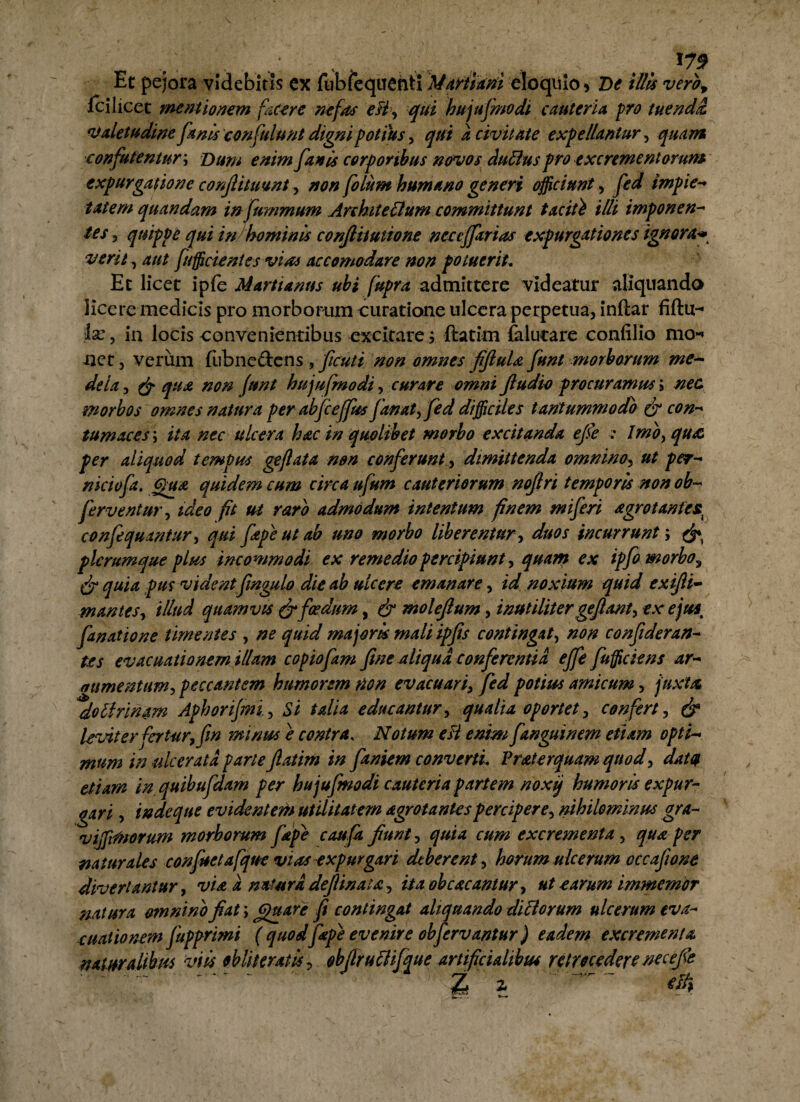 Et pejora videbitis ex fubfequenti Martiam eloquio * De illis vero, Ici licet mentionem facere nefas eB, qui hujufmodi cauteria pro tuenda, valetudine fanis confulunt digni potius, qui a civitate expellantur, quam confutentur; Dum enim fanis corporibus novos duffius pro excrementorum expurgatione confiituunt, non folum humano generi officiunt, fed impie- tat em quandam in fummum Architectum committunt taciti illi imponen¬ tes j quippe qui in hominis conjlitutione neccffarias expurgationes ignora• vera, 4/// /afficientes vias accomodare non potuerit. Et licet iple Marti anus ubi fupra admittere videatur aliquando Kcere medicis pro morborum curatione ulcera perpetua, inftar fiftu- lx , in locis convenientibus excitare; ftatim lalucare confilio mo-* net, verum (ub ne dens, ficuti non omnes fifiula funt morborum me¬ dela , & qua non funt hujufmodi, curare omni fiudio procuramus j nec morbos omnes natura per abfceffus fanat, fed difficiles tantummodo & con¬ tumaces ; ita nec ulcera hac in quolibet morbo excitanda efe : Imo, qua, per aliquod tempus geftata non conferunt, dimittenda omnino, ut per- niciofa. Qua quidem cum circa ufum cauteriorum nojlri temporis non ob~ ferventur, ideo fit ut raro admodum intentum finem miferi agrot antes^ confequantur, qui fape ut ab uno morbo liberentur, duos incurrunt; ^ plerumque plus incommodi ex remedio percipiunt, quam ex ipfo morbo^ (jr quia pus vident fingulo die ab ulcere emanare, id noxium quid exifii- m antes, illud quamvis & foedum, & molefum, inutilitergejlant, ex ejust fanatione timentes , ne quid majoris mali ipfis contingat, non confideran- tes evacuationem illam copiofam fine aliqua conferentia effe fufficiens ar¬ gumentum, peccantem humorem non evacuari, fed potius amicum, juxta, do Urinam Aphorijmi, Si talia educantur, qualia oportet, confert, & leviter fertur, fin minus e contra, Notum eH enim fanguinem etiam opti¬ mum in ulcerata parte Jlatim in faniem converti. Frater quam quod, datat etiam in, quibufdam per hujufmodi cauteria partem noxij humoris expur¬ gari , in de que evidentem utilitatem agro tantes percipere, nihilominus gra- vijfrftoorum morborum fape caufa jiunt, quia cum excrementa, qua per naturales confuetafque vias expurgari deberent , horum ulcerum occafione divertantur, via a natura defiinata , ita ob cacantur, ut carum immemor natura omnino fiat; (gnare fi contingat aliquando dici orum ulcerum eva¬ cuationem fupprimi ( quodfape evenire obfervantur) eadem excrementa naturalibus viis obiit erat is, obfiruBifque artificialibus retrocedere neceje