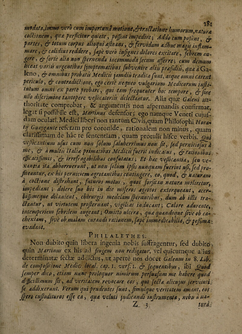 rmdata,immo vero cum humdrm,mtur* cothonem, qtu perficitur quiete, poffmt impedire ,• Addo a#» pofim , & pmes, & totum corpus alio qui afluatis, & fervidum adhuc mao is infiim- mare, gr calidius reddere, Jkpe vero infgnes dolores excitare , Here > & forte alia non fpernenda incommoda ficum afferre; owz demum liceat vanis urgentibus fimptomativns fubvenire aliisprafdils, qua a Ga¬ leno , ^ omnibus probatis Medicis jamdiu tradita funt, atque omni carent periculo, & contradithone, ego certe nequeo vulgarium Medicorum injlh tutum omni ex parte probare, tam frequenter hoc tempore, ullo difirimine tantopere vefiicatoriis delectantur., Alia qua: Gaimizxfr . thoritate comprobat , & argumentis non afpemandis confirmat, legat fi poffibile cft, Mari imis defenfor; ego namque Veneti cujuf.. dam oculati. Medici liberi non tantam' Civis,quam Philofophi Hora* tj Guapgante referam pro coronide, rationalem non minus, quam Glariffimam.de hac re fententiam, quam protulit hifcc verbis, vefie anitum ufus cum non filum faluberrimusnon fit, fidpermeiofus k me, & a multis It alia primatibus Medicis fuerit indicatus , & rationibus efficaci fimis, irrefragabilibus confutatus; Et hac vefiicantia, /r# xantia ita abhorruerunt ,, ut non filum ipfis nunquam fuerint ufifedpro- fit eant ur, <?*• his perniciem dgrot antibus contingere, eo, quod, ^ naturam a cothone difrahant, . futuros motus ,. quos forfitan.natura moliretur, impediant \ doler e fuo his in die mifiros agrotos extorqueant, hi fimeque dilanient, chirurgis medelamJfer antibusdum ab illis tran¬ clantur, ut virtutem, profer nant, vigilias inducant; Calore adurente,, intemperiem febrilem augeant; Omitto ulcera, quandoque five oh ca¬ chexiam , Jfo/ oh malam curandi rationem, [ape immedicabilia, &pefimai evadant. PhILALETHES. No iv dubito quin libera ingenia nobis fufegentur, fed dubito, quin Martinus ex his ad frugem non redigatur, vel quicumque. alius determinata: fecfa? addictus v.ut aperte nos docet Galenus in %.Lib. de compoftione Medie, local. cap, 1. verfii. & [equentihus, ibi femper dico , proloquor nimirum perfuafum me habere quod difficillimum fit, ad veritatem revocare eos, alicnjm fcrvituti, fe addixerunt. Verum qui prudentes funt, fimulque veritatem amant, w fiero cujlodituros ejfe ca, veluti judicandi injlramenta, nebis a na^ ZiL '3v ’ '