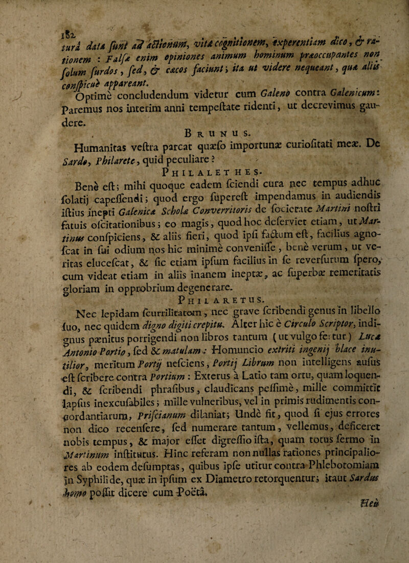 tura data funi adkffioMM, vitacognitionem, ixfirtntUm dko,&ra¬ tionem Falfa enim opiniones animum hominum praoccupantes non filum furdos, fed, & cacos faciunt; ita ut videre nequeant, qua aliis con(f>icue appareant. Optime concludendum videtur cum Galeno contra Galen^umt Paremus nos interim anni tempeftate ridenti, ut decrevimus gau¬ dere. B r u n u s. Humanitas veftra parcat quatfb importuna: curiofitati mea:. Dc Sardo, Philarete, quid peculiare ? Philalethes. Bene eft; mihi quoque eadem fciendi cura nec tempus adhuc folatij capcflendi; quod ergo fupereft impendamus in audiendis iftius inepti Gafenic* Schola Converritoris de foderam Martini noftri fatuis ofcitationibus; eo magis, quod hoc deferviet etiam, xst Mur¬ tinus confpiciens, Sc aliis fieri, quod ipfi fa£tumeft, facilius agno- fcat in fui odium nos hic minime conveniffe , bene verum, ut ve¬ ritas elucefcat, &i fic edam ipfum facilius in fe reverfurum fpero, cum videat etiam in aliis inanem inepta:, ac fuperox temeritatis gloriam in opprobrium degenerare. Phii aretus. f Nec lepidam fcurrilltatom, nec grave fcribendi genus in libello fuo, nec quidem digno digiti crepitu. Alter hic e circulo Scriptor, indi¬ gnus penitus porrigendi non libros tantum (ut vulgo fertur) Luca Antonio Portio, fed & matulam : Homuncio extriti ingenij 'hlace inu¬ tilior, meritum Forti) nefeiens, Porttj Librum non intelligens aufus eft feribere contra Fortium: Exterus a Latio tam ortu, quam loquen¬ di, & fcribendi phrafibus, claudicans peffime, mille committit lapfus inexcufabiles; mille vulneribus, vel in primis rudimentis con¬ cordandarum, Prifcianum di Uniat; Unde fit, quod fi ejus errores non dico recenfere, fed numerare tantum, vellemus, deficeret nobis tempus, &c major eflet digreflioifta, quam totus fermo in Murtinum inftitutus. Hinc referam nonnullas rationes principalio¬ res ab eodem defumptas, quibus ipfe utitur contra Phlebotomiam jn Syphilide, qux in ipfum ex Diametro retorquentur; itaut Sardus ,h»mo poflit dicere cum Poeta.