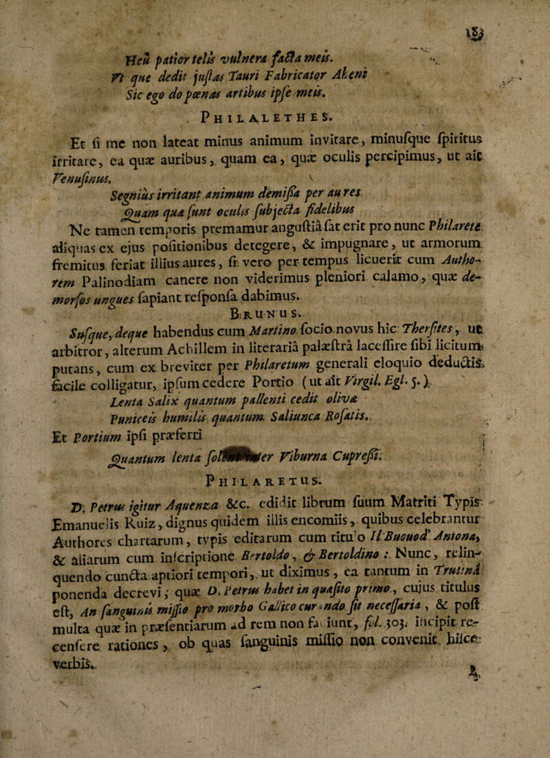 Heu patior telis vulnera fati a meis. Tt que dedit jit fas Tauri Fabricator Ah em Sic ego do poenas artibus ipfe meis. Phila^lethe s. Et fi rac non lateat minus animum invitare, minufque fpirirus irritare, ea quae auribus, quam ea, qux oculis percipimus, ut ait Fenujinus. ^ Segnius irritant animum demifia per au res Quam qua funt oculis fubjecla fidelibus Ne tamen temporis, premamur anguftiafat erit pro nunc Philarett. aliquas ex ejus politionibus detegere, & impugnare, ut armorum fremitus feriat illius aures, fi. vero per tempus licuerit cum Autho- rem Palinodiam canere non viderimus pleniori calamo > qua: <&- morfos ungues fapiant relponla dabimus. B run u s. Sufque,deque habendus cum Martino.focio.novus hic Therptes, ut arbitror, alterum Achillem in literaria palarfira laceflire fibi licitum* putans, cum ex breviter per P hilare tum generali eloquio deducti! facile colligatur, ipfum cedere Portio (ut ait Virgil. Egi• 5.). Lenta Salix quantum pallenti cedit oliva Puniceis humilis quantum. Saliunca Rofatis.. Et Fortium ipfi praeferri • Quantum lenta fioMknier Viburna Cuprefft. Philaretus. D. Petrsu igitur Aquenza &c. edidit librum fuum Matriti Typis-. Emanuelis Ruiz, dignus quidem illis encomiis, quibus celebrantur Authores chartarum, typis editarum cumtituo llBuouod' Antona% Sc aliarum cum inlcriptione Bertoldo, (fi Bertoldino: Nunc , relin¬ quendo cunfda aptiori tempori ,, ut diximus, ea tantum in TrutinA ponenda decrevi ,• qux D. Petrus habet in quafito primo, cujus titulus eft, An [anguinis mifiio promotio Gallico cur.ndo Jit neceffaria , & pofl multa quae in praefentiarum ad rem non fa iunt, /?'/. ?oj. incipit re,- eenfere rationes >, ob quas fanguinis miffio noil convenit, hiicfc v.exbis,. »