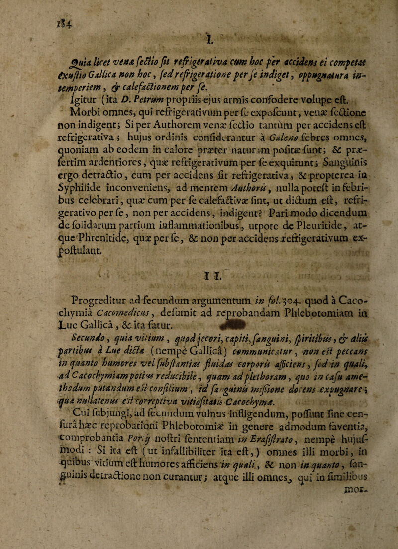 <%uU licet vena feflio fit refrigerativa cim hoc fer accidens ei competat txuflio Gallica non hoc, (ed refrigeratione per fe indiget, oppugnatura in¬ temperiem , (jr calefactionem per fe. Igitur (ita D. Petrum propriis ejus armis confodere volupe eft. Morbi omnes, qui refrigerativum per fc expofcunt, venx fedione non indigent j Si per Authoremvenarfedio tantum per accidens eft refrigerativa ; hujus ordinis con Aderantur a Galeno febres omnes, quoniam ab eodem in calore praeter naturam politaedfunt; & prx- fertim ardentiores, qua: refrigerativum per fe exquirunts Sanguinis ergo detradio, cum per accidens fit refrigerativa, & propterea ia Syphilide inconveniens, ad mentem Authoris, nulla potcft in febri¬ bus celebrari, qua: cum per fe calefadiva: fint^ ut didum eft, refri- gerativo per fe, non per accidens, indigent? Pari modo dicendum de (olidarum partium inflammationibus , utpote dePleuricide, at¬ que Phrenitide, qux perfe, & non per accidens xefrigerativum ex- poftulanr. I I. Progreditur ad fecundum argumentum in fol. 304. quod a Caco- chymia Cacomedicus, defumic ad reprobandam Phlebotomiam in 3Lue Gallica , & ita fatur. 00Kb Secundo, quia vitium , quod jecori, capiti, fanguini, fpiritibus, & ciliis partibus a Lue dicta (nempe Gallica) communicatur, non esi peccans in quanto humores vel fubflantias fluidas corporis afficiens, fid in quali*, ad C acochymium potius reducibile, quam ad pkthoram, quo in cafu a me¬ thodum putandum eH confilium , id /anguinis m fio ne docens expugnare i qua nullatenus esi correptiva vitiofetaiisCacochyma. Cui fubjungi, ad fecundum vulnus infligendum, pofTunt fine cen- fura hxc reprobationi Phlebotomia in genere admodum faventia, comprobanda Porti/ noftri fentenriam in Eraflftrato, nempe hujufi modi : Si ita eft: (ut infallibiiiter ita eft,) omnes illi morbi, in quibus vidum eft humores afficiens tn quali, &: non in quanto, fan- quinis decradioue non curantur j atque illi omnes^ qui in (millibus
