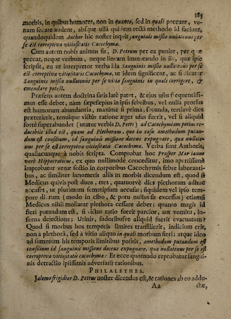 ^norbis, in quibus humores, non in quanto-, fed in quali peccant, ve¬ nam fecare audent, abftjuc ulla quidem reda merhocio id faciunt, quandoquidem Author hic nofter inquitjangutnis mifiio nudorienus fe eH correptiva vitio filatis Cacochyma. Cum autem nobis animus fit, D. Petrum per ea punire, per q \T. peccat, neque verbum, neque lineam immutando in iis, quae ipfe icripfic, en ut interpretor verba i la Sanguinis mifiio nullatenus per fe esi correptiva vitiofitans Cacochyma,\it idem fignificent, ac fi .neat ur Sanguinis mifiio nullatenus per fe vitia /anguinis in quali corrigere, & dodrina fatis late patet, &: ejus ufiis f equemiHI- mus efle debet, nam faepefaepiusinipfisfebribus, vel nulla prorfus eft humorum abundantia, maxime fi prima, facunda, tertiave dies prarterierit, tenuique vidus ratione aeger ufiis fuerit, vel fi aliquid forte fuperabundet (utatur verbis D. Petri) adC acochymiam potius re- ducibile illud ett, quam ad Plethoram, quo in cafu ametbodum putan¬ dum efl con filium, id /anguinis mijfione docens expugnare, qua nudate* nus per fe e/i correptiv avitio/itatis Cacochyma. Verba funt Anthoris, qualiacunque a nobis feripta. Comprobat hoc Profper Mar ianus vere Hippocraticus, ex quo nullimode conceditur, imo apertiflime improbatur vense fedio in corporibus Cacochymis febre laboranti¬ bus , ac fimilicer innumeris aliis in morbis dicendum eft, quod fi Medicus quivis poft duos, tres, quatuorve dies plethoram adhuc accufet, ut plurimum fcmetipfum accufac; fiquidem vel ipfo tem¬ pore dirum (modo in cibo, & potu nullus fit exceflus) etiamfi Medicus nihil moliatur plethora ceflare debet; quamo magis id fieri putandum eft, fi vidus ratio fuerit parcior, aut vomitu, in¬ ferna dejedione; Urinis, fudoribufve aliquid fuerit evacuatum? Quod fi morbus hos temporis limites tranfilierit, indicium erit, non a plethora, fed a vitio aliquo in quali morbum fieri; atque ideo adfummum his temporis limitibus pofitis, amethodum putandum ejl confilium id fanguinis mijfione docens expugnare, qua nullatenus per fe efl correptiva vitio fit at is cacochyma: Er ecce quomodo reprobatur {angui¬ nis detradio ipfiffimis adverfarij rationibus. ' Philalethes. JalemofrigidiorD, Petrus^ nofter dicendas eft,& rationes ab eo addu- A a emendare potcH. Prxfens autc