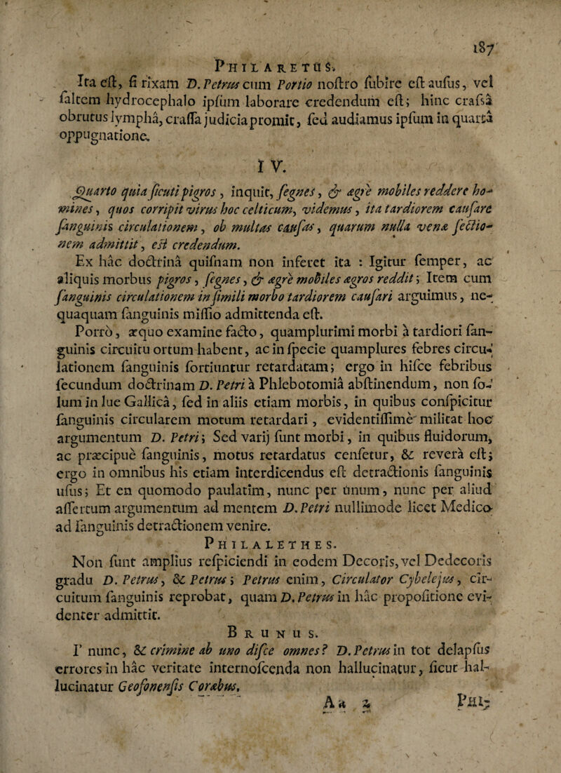187: PHIl A RE TttS* Ita eft, fi rixam D. Petrus cum Portio noftro fubire eftaufus, vel ialtem hydrocephalo ipfum laborare credendum eft; hinc crafsa obrutus lympha, crafla judiciapromit, fed audiamus ipfum in quaita oppugnatione. I V. Quarto quia ficutipigros , inquit, fegnes, & agfe mobiles reddere ho■- mines, quos corripit virus hoc celticum, videmus, ita tardiorem e au far e finguinis circulationem, ob multas cattpts, quarum nulla vena fellio- admittit, ^ credendum. Ex hac dodfina quifnam non inferet ita : Igitur femper, ac aliquis morbus pigros, fegnes, ^ mobiles agros reddit; Item cum [anguinis circulationem in fimili morbo tardiorem caufari arguimus, ne¬ quaquam (anguinis miflio admittenda eft. Porro, sequo examine facio, quamplurimi morbi a tardiori (an¬ guinis circuitu ortum habent, acinfpecie quamplures febres circu* lationem fanguinis fortiuntur retardatam; ergo in hifce febribus fecundum dodrinam D. Petri a Phlebotomia abftinendum, non fb-»’ Ium in lue Gallica, fed in aliis etiam morbis , in quibus conlpicitur (anguinis circularem motum retardari, evidentiflime militat hoc argumentum D. Petri; Sed varij funt morbi, in quibus fluidorum, ac praecipue fanguinis, motus retardatus cenfetur, Sc revera eft i ergo in omnibus his etiam interdicendus eft detradionis fanguinis ufus; Et en quomodo paulatim, nunc per tinum, nunc per aliud a (Ter tum argumentum ad mentem D. Petri nullimode licet Medico ad fanguinis detradionem venire. Philalethes. N011 funt amplius relpiciendi in eodem Decoris, vel Dedecoris gradu D. Petrus, Petrus > Petrus enim, Circulator Cybelejus, cir^ cuicum fanguinis reprobat, quam D, Petrus in hac propofitione evi¬ denter admittit. B r u n u s. I’ nunc, Sc crimine ab uno difee omnes? D. Petrus in tot delapfus errores in hac veritate internofeenda non hallucinatur, ficur liaf ♦ * lucinatur Geofonenfis Corabus, (i +0 Vaiz \ N