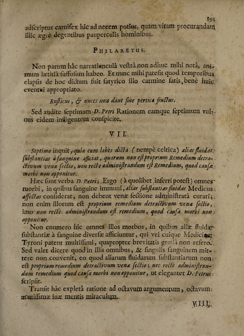 Ist adfcriptus carnifex hic ad necem potius, quam vitam procurandam illic jegie degentibus pauperculis hominibus. Phuarexus. Non parum hac narratiuncula veftra non adhuc mihi nota, ani¬ mum Kxcicia fuffufum habeo. Et nunc mihi patefit quod temporibus clapfis de hoc diftum fuit fatyrico illo carmine fatis,bene huic. event«i appropiiato.. Ruflicm , & mees non dant fine pertica fructus*. r' f- . Sed audite fcptimam V. Petri Rationem eamque feptimum vul¬ gus eidem infligentem qonfpicite*. V IX Septimo inquit qui a cum labes diUa ( nempe celtica) alias fluidate fubflantias afanguine afficiat quarum non eflproprium. Remedium detra« . (divum vena fetfio, non re cie adminiflrandum ejl Remediumy quod caujd morbi non opponitur. Hxc funt verba D. Petri\ Ergo (a quolibet inferri poteft) omnesr morbi, in quibus fanguine immuni, alias fubflantiasfluidas Medicus; affettas confiderat, non debent venje fedione adminiftrata curari; , non enim illorum eft proprium remedium detracHvum vena fleciio 5 imo non rette adminiflrandum efl^ remedium , quod caufa. morbi non t opponitur. Non enumero fiic omnes illos morbos, in quibus allx fluidar- {ubftanciae a fanguine diverfe afficiuntur, qui vel cuique Medici^ Tyroni patent mukiflimi, quapropter brevitatis gratia non referoli Sed valet dicere quod in illis omnibus, ,&■ fingiilis fanguinem mit¬ tere non convenit, eo quod aliarum fluidarum fubftantiariim non , e fi: proprium remedium detraBivum vena feciio \ nec recte admimflran- dum remedium quod caufa morbi non opponitur, ut elcgmtetDsfetrus >• fcripfir. . _ -- , ’■ Tranfichac expleta ratione ad o&avum argumentum 3 octavum• actuiflimvxiua: mentis miraculum-