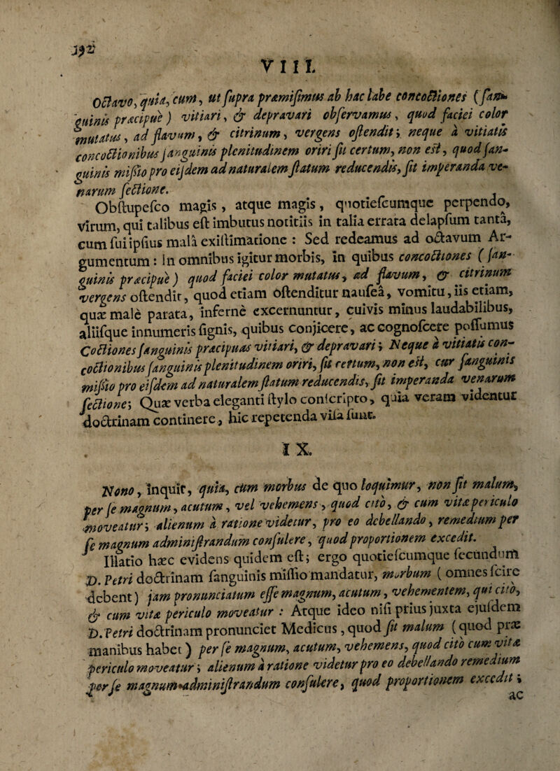 Octavo, aut*, eunt, ut fupra pramifimus ab hac labe concoctiones (fan* 'minis practpue ) vitiari, & depravari obfervamm, quod faciei color mutatus, ad flavum, & citrinum, vergens ofiendif, neque a vitiatu concoBionibus !•anguinis plenitudinem oriri fit certum, non esi, quod fan- guinis mifto pro eijdem a d naturalem flatum reducendis, fit imperanda ve~ narum feBione. Obftupefco magis, atque magis, qnotiefcumque perpendo. Virum, qui talibus eft imbutus notitiis in talia errata delapfum tanta, cum fui ipfius mala exiltimadone : Sed redeamus ad o&avum Ar¬ gumentum: In omnibus igitur morbis, in quibus concoBiones ( (an¬ guinis pracipue ) quod faciei color mutatus? ad flavum, & citrinum vergens oftendit, quod etiam oftenditur naufea, vomitu, iis etiam, qute male parata, inferne excernuntur, cuivis minus laudabilibus, aliifque innumeris fignis, quibus conjicere, accognofcere poflumus Comones fanguinis pracipuas vitiari, & depravari; N eque a vitiatu con- coBionibus (anguinisplenitudinem oriri, fu retium, non eit, cur janguims mifio pro ei fdem ad naturalem fiatum reducendis, fit imperanda venarum fechone-, Qax verba eleganti ftylo conscripto, quia veram videntur doctrinam continere., hic repetenda viia fune. I X. Nono? inquit, quia, cttm morbus de quo loquimur, non fit malum? per le magnum, acutum, vel vehemens, quod cito, & cum vitapericulo moveatur-, alienum a ratione videtur, pro eo debellando, remedium per fe maonum adminifirandum confultre, quod proportionem excedit. J Illatio htec evidens quidem eft; ergo quotiefeumque fecundum j). Petri do&rlnam fanguinis miffio mandatur, morbum (omnes fcire debent) jam pronuntiatum effe magnum, acutum, vehementem, qui cito, (jr cum vita periculo moveatur : Atque ideo nifi prius juxta ejufdem D. Vetri doctrinam pronunciet Medicus, quod fit malum (quod piae inanibus habet) per fe magnum, acutum, vehemens, quod cito cum vita periculo moveatur; alienum d ratione videtur pro eo debellando remedium, ferje magnum *adminifirindum confulere, quod proportionem exee it»