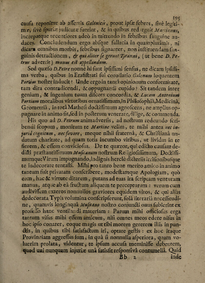 19$ caufa reponitur ab affertis Gaknicis, prout ipfe febres, five legiti¬ me, five fpurix judicata fuerint, &c in quibus redrguh Martiamsx increpatque recenciores adeo in mittendo in febribus /anguine au¬ daces. Concludendum ergo abfque fallacia in quamplurirnis, ni dicar» omnibus morbis, febribus fignanrer, non inftituendam fia- guinis detradionem , & qui diter fe gerunt (ut bene D. Pe- trm adverrit) munus esi appellandum* Sed quado D.Petre nonne hi funt ipfiffimi fenfus, ne dicam ipfiill- ma verba, quibus inErafiftrati fui corollario Galenum loquentem Porcius nofter inducite Unde ergo in tanta opinionum conformitate, tam dira contradicendi, oppugnandi cupido? Sit tandem inter genium, & ingenium tuum difcors concordia, & Lucam Antonium Fortium moralibus virtutibus ornatiffimum,in Philofophia,Medicina, Geometria , in totaMathefi dodiffirnum agnofeens, ne amplius op¬ pugnare in animo fit,fed in pofferum venerare,dilige, 6c commenda. His quo ad D. Petrum animadverfis, ad noftrum redeundo feri- bendi fcopum , monitum te Martinc velim, te mihi antea nec in¬ juria cognitum, nec favore, meque nihil fraterna, Chriftiana nu¬ datum charitate, ad quam totis incumbo viribus, ut lividus in te fierem, & effera conviciofus. De te quaeror, qui edido caufam de- difti praeftantiffimum Mu fu anum noftrum Religiofiffimum, Dodifli- mumqueVirum impugnando,indignis hercle dideriis Imfionibufque te indecorare tentafti. Milii pro tanto bene merito amico in animo tantum fuit privatam confcribere, modeftamque Apologiam, quo eam, hac & virtute ditarem, putans ad tuas ita /criptam venturam, manus, atque ab ea frudum aliquem te percepturum : verum cum audiviffem exteros nonnullos graviores equidem viros, & qui alias dedecorata Typis volumina confcripferunt, fola iiteraria necdfitudi- ne, quamvis longinqua Muftano noftro conjundi onus /abierint ex profeffo hanc ventilandi materiam : Parum mihi officiofiis erga tantum vifus mihi effem amicum, nifi omnes meos edere nifus ia hoc ipfo conarer, eoque magis ut tibi morem gererem illis inpun- dis, in quibus tibi /atisfadum iri, optare geftis : ex hoc itaque Provinciam aggreffus iunx, in qua fi nonnulla afperiora, quam vo¬ luerim prolata, videntur, te ipfum accufa meminiffe debentem, quod uni nunquam injuria: una fatisfic refponfiva contumelia. Quid Bb z inde
