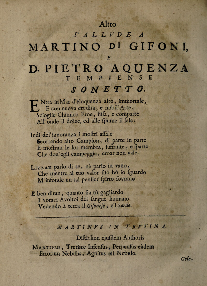 Altro S' A L L V D E A MARTINO di GIFONI, D- PIETRO AQUENZA TEMPIENSE S 0 N E T T o. ENtra inMar d’eloquenza alto, immortale, E con nuova erudita, e nobii’ Arte, Scioglie Chimico Eroe, fifTa, e comparre Ali’ onde il dolce, ed alie fpumc il iale: Indi dei’ ignoranza i moliri alTale Georrendo alto Campion, di parte in parte E moftran le lor membra, iufrance, e fparte Che dou’egli campeggia, error non vale. LizzaN pario di te, ne pario in vano, Che mentre al tuo valor fifo ho io fguardo M’ infonde un tal penfier fpirto fovrano E ben diran, quanto fia tu gagliardo I voraci Avoltoi dei fangue humano Vedendo a terra il Gifonefe, e’l Sardo. M A R T 1 N V S IN T R V T l N A. Diftichon ejufdem Authoris Martinus, Trutinae Infenlus, Perpenlus eadem Errorum Nebulis, Agnitus ©ft Nebulo. Cete.