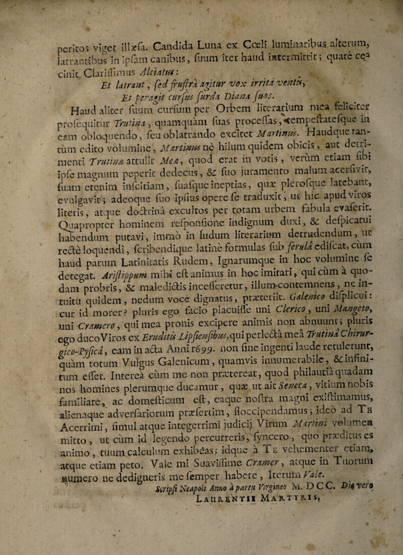 peritos viget illxfli. Candida Luna ex Coeli luminaiibus aiterum, latrantibus In Ipfam canibus, fuum iter haud mccrmitrit; quare ce5 cinic Clariffimus Alciatvi: Et latrant, fcdjrujlrk agitur vox irrita ventus> Et fera*it curfus fur da Diana ftios. f Haud aliter fuum curium per Orbem licerarium mea feliciter profequltur Trutina , quamquam fuas procedas, •cetnpeftatefquv in eam obloquendo, feuoblatrando excitet Martinm^ Hauaqueran- turri edito volumine, Martinm ne hilum quidem obicis, aut detri¬ menti Trutina attulit Mea, quod erat in votis, verum etiam fibi ipfe magnum peperit dedecus, Sc fuo juramento malumaceriwir, fuam etenim infeitiam, fuafque ineptias, qux plcrofque latebant, evulgavit i adeoque fuo ipflus opere fe traduxit, ut hic apud viros literis, atque dodrina excultos per totam urbem fabula evaferm Quapropter hominem refponfione indignum duxi, & deipicatm habendum putavi, immota ludum licerariwn detrudendum, ut recte loquendi, feribendique latine formulas fub ferula edifeat, cimi haud parum Latinitatis Rudem, Ignarumque in^hoc volumine fe detegat. Arijlippum mihi eft animus in hoc imitari, qui cum a quo- dam^probris, Sc maledictis incefieretur, illum-contemnens , ne in¬ tuitu quidem, nedum voce dignatus, praeteriit. Galenico diiplicui: cur id morer? pluris ego facio piacuifle uni Clerico, uni Mangcto> uni Cumero, qui mea pronis excipere animis non abnuunt; pluris ego duco Viros ex Eruditis ijpjienfib^qul perleda mea Trutina Chirur- oie o-Fyfica, eam in acta Anni non fine ingenti laude retulerunt, quam totum Vulgus Galenicum, quamvis innumerabile, 6cinfini¬ tum effet. Interca cumme non praetereat, quod philautia quadam nos homines plerumque ducamur, qux ut ait Seneca., vitium nobis familiare, ac domeftieum eft, eaque noftra magni exiftimamus, alienaque adverfariorum p ne ferum, floccipendamus; Ideo ad Ts Acerrimi, fimul atque integerrimi judici) Virum Marltni volumen mitto , ut cum id legendo percurreris, fyncero, quo praxikus es animo , tuum calculiirn exhibeas ; idque a 1l vehementer etiam, atque etiam peto. Vale mi Suaviihrne Crarner, atque in Tuoium munero ne dedigneris me femper habere, Iterum lals, Stf ipji Neapoli Anno a partu Virgineo M, D C C* ve/'& Laurentii Martyris,
