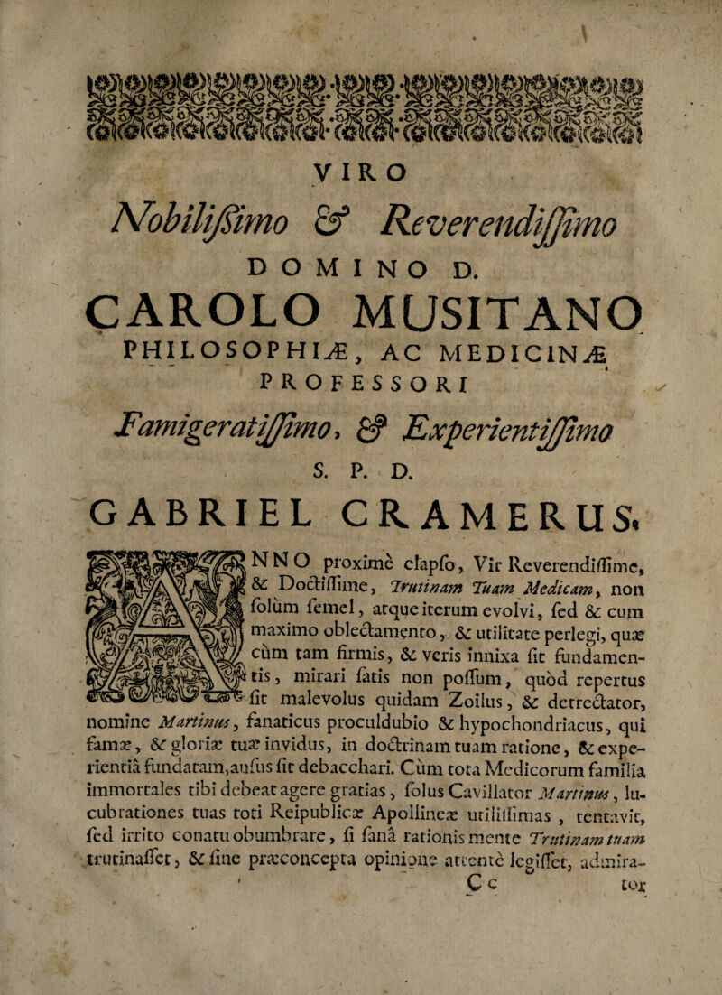 DOMINO D. CAROLO MUSITANO PHILOSOPHIA, AC MEDICINA PROFESSORI Fi'imigeratijjimo, ExperientiJJimo ‘ S. P. D. GABRIELCRAMERU& NNO proxime elapfo, Vir Reverendiflimc, Doftiffime, 7rutinam Tuam Medicam, non (blum femel, atque iterum evolvi, fed & cum maximo oblectamento, utilitate perlegi, quse cum tam firmis, & veris innixa fit fundamen¬ tis , mirari fatis non polium, quod repertus fit malevolus quidam Zoilus, &: detrectator, nomine Murtinus, fanaticus proculdubio & hypochondriacus, qui fama?, &r gloria: tuar invidus, in do&rinamtuam ratione, & expe¬ rientia fundatam,aufus fit debacchari. Cum tota Medicorum familia immortales tibi debeat agere gratias, folus Cavillator Mamnw, lu¬ cubrationes tuas toti Reipublica: Apollinea? utiiifiinias , tentavir, fed irrito conatu obumbrare, fi fana rationis mente Trutinam tuam tfutinafict, &fine prxconcepta opinione attente legilfet, admira- C c tox