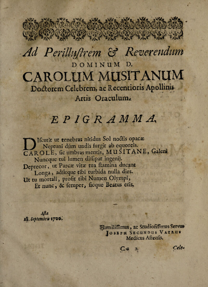 Ad Perilkiflrem & Reverendum DOMINUM D. C^ROLUM MUSITANUM Dadorcm Celebrem, ac Recentioris Apollinis- Artis Oraculum* EPIGRAMMA, DIfciitit ut tenebras nitidus Sol nodis opacae Neptuni dum undis lurgit ab equoreis. CAROLEj fic umbras mentis, MUSITANE* Galeni Nuncque tui lumen diffipat ingenij. Deprecor, ut Parcae vitas tua ftamina ducant Longa, adfitque tibi turbida nulla dies. Ut tu mortali, profit tibi Numen Olympi, Et nunc, & femper, iicque Beatus erl^ Aft<& 18. Septembris fjro-o* Hiimiliffimus, ac Studiofifflmus Serms Jossph Secundus Vaimi* Medicus Aftenfis* €1.-® 3. €de< w> - - ■*