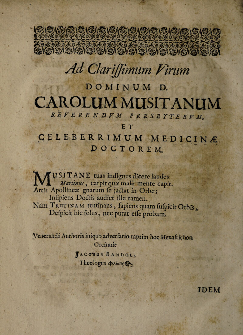 * Ad ClariJJtmum Pirum dominum d. CAROLtIM MUSITANLIM R E V E R E N D V M P R E S B X TE R V M» E T q E L E B E R R I M-U M MEDICINAE doctorem. . > - V \ *>’•• v V ' 1 yRr t: « . r*. .'4 ^ * * n» • * • ■ ■, * ■ y Ti yruSITANE tuas indignus dicere /audes X ▼ JL M animis ^ carpit qme male mente capit.. Arris Apollinea? gnarum fe ja&at in Orbe* Infipiens Do&is audiet ille tamen. Nam Trut i n a m trutinans, fapiens quam fufpicft Orbis* Derpicit hic foliis, nec putat efTe probam. Venerandi Authorisiniquo adverfario raptim hoc HexalUchom Occinuit ' ^ / - |aco*bus Bandoi3, Theologus IDEM