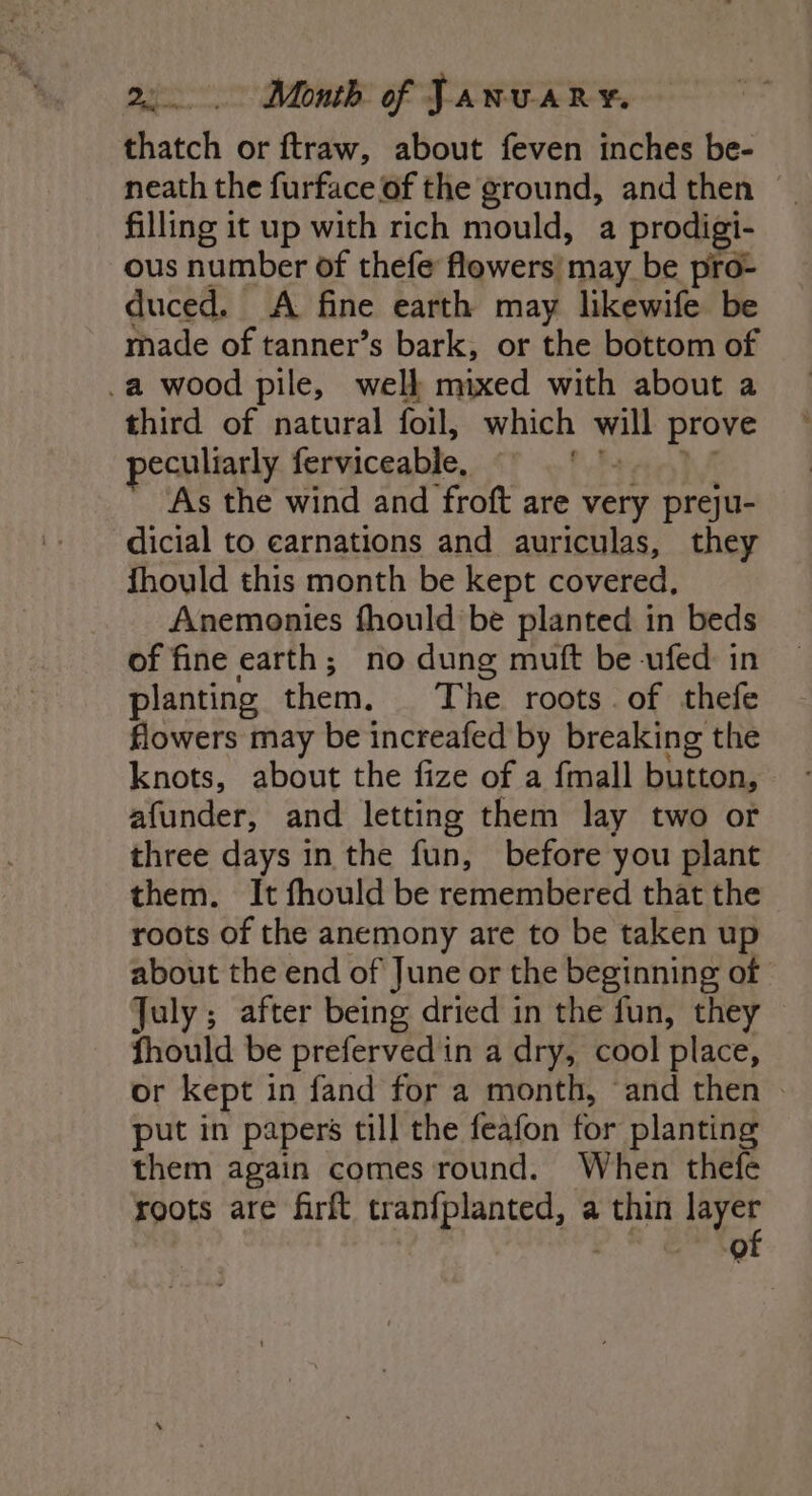 thatch or ftraw, about feven inches be- neath the furface of the ground, and then — filling it up with rich mould, a prodigi- ous number of thefe flowers) may be pro- duced. A fine earth may likewife be made of tanner’s bark, or the bottom of _a wood pile, welk mixed with about a third of natural foil, which oH prove peculiarly ferviceable, . As the wind and froft are very preju- dicial to carnations and auriculas, they fhould this month be kept covered, Anemonies fhould be planted in beds of fine earth; no dung muft be -ufed in planting them, The roots of thefe flowers may be increafed by breaking the knots, about the fize of a {mall button, afunder, and letting them lay two or three days in the fun, before you plant them. It fhould be remembered that the roots of the anemony are to be taken up about the end of June or the beginning of July ; after being dried in the fun, they fhould be prefervedin a dry, cool place, or kept in fand for a month, ‘and then — put in papers till the feafon for planting them again comes round. When thefe roots are firft tranfplanted, a thin ap | ee eean