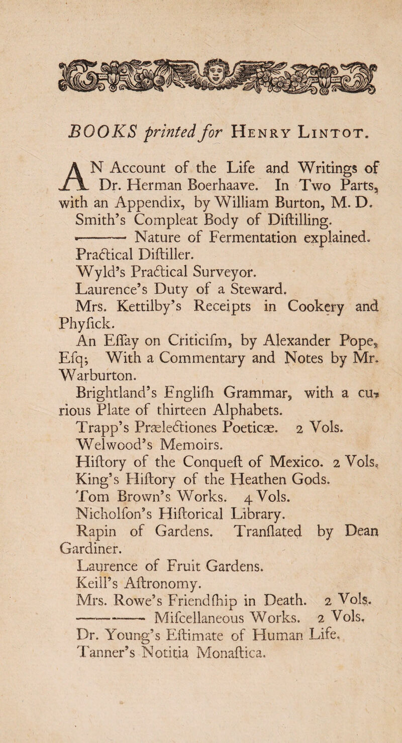 BOOKS prinfedfor Henry Lintot. An Account of the Life and Writings of Dr. Herman Boerhaave. In Two Parts, with an Appendix, by William Burton, M. D. Smith’s Compleat Body of Diftilling. •- Nature of Fermentation explained. Pracbical Diftiller. Wyld’s Pradical Surveyor. Laurence’s Duty of a Steward. Mrs. Kettilby^s Receipts in Cookery and Phyfick. An EflTay on Criticifm, by Alexander Pope, Efq-, With a Commentary and Notes by Mr. Warburton. Brightland’s Englifh Grammar, with a cui* rious Piate of thirteen Alphabets. Trapp’s Praele61:iones Poeticse. 2 Vols. Welwood’s Memoirs. Hiftory of the Conquefl: of Mexico. 2 Vols, King’s Hiftory of the Heathen Gods. Tom Brown’s Works. 4 Vols. Nicholfon’s Hiftorical Library. Rapin of Gardens. Tranflated by Dean Gardiner. Laiirence of Eruit Gardens. KeilFs Aftronomy. Mrs. Rowe’s Friendfhip in Death. 2 Vols,. -Mifcellaneous Works. 2 Vols, Dr. Young’s Eftimate of Human Life. TannePs Notitia Monaftica.