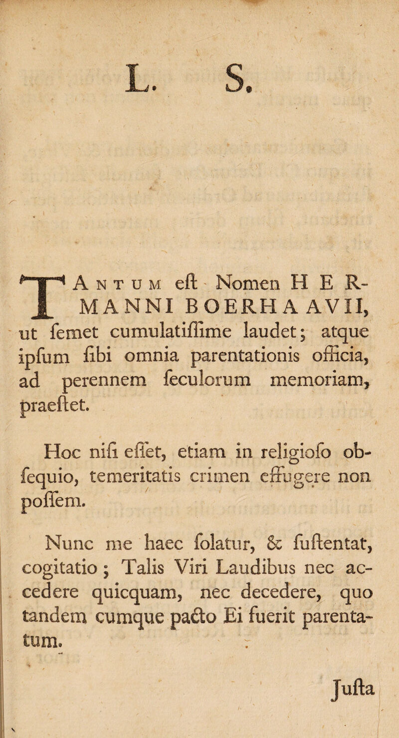 L. S. TA N T u M eft Nomen H E R- MANNI BOERHAAVII, ut femet cumulatiffime laudet; atque ipfum libi omnia parentationis officia, ad perennem feculorum memoriam, praeftet. Hoc nifi effiet, etiam in religiofo ob- fequio, temeritatis crimen effugere non poflem. Nunc me haec folatur, & fuftentat, cogitatio ; Talis Viri Laudibus nec ac¬ cedere quicquam, nec decedere, quo tandem cumque pado Ei fuerit parenta¬ tum. Jufta