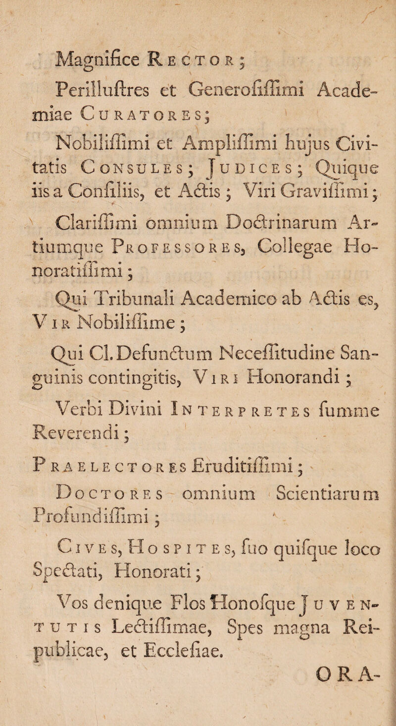 / Magnifice Rector; Perilluftres et Generofiffimi Acade- miae Curatores; Nobiliffimi et Anipliffimi hujus Civi¬ tatis Consules; Judices; Quique iis a Confiliis, et Adis; Viri Graviffimi; Clariffimi omnium Dodrinarum Ar¬ tiumque Professores, Collegae Ho- noratiilimi; Qui Tribunali Academico ab A-dis es, V1R Nobiliffime ; Qui Cl.Defundum Neceffitudine San¬ guinis contingitis, Viri Honorandi; Verbi Divini In terpretes fumme Reverendi; Praelectores Eruditiffimi; Doctore s~ omnium Scientiarum Profundiffimi; CIV E s, H o s p I t E Sj fuo quifque loco Spedati, Honorati; Vos denique Flos Honofque J u ven¬ tu t i s Lediffimae, Spes magna Rei- publicae, et Ecciefiae. ORA-