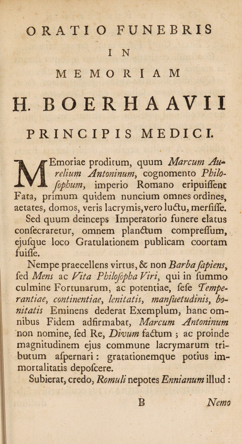 I “ s I N MEMORIAM H. BOERHAAVII PRINCIPIS MEDICI. MEmoriae proditum, quum Marcum Au^ relium Antoninum^ cognomento Philo- fophum, imperio Romano eripuiflenc Fata, primum quidem nuncium omnes ordines, aetates, domos, veris lacrymis,vero ludlu, merfifle. Sed quum deinceps Imperatorio funere elatus confecraretur, omnem plandlum compreffum, i ejufque loco Gratulationem publicam coortam fuilTe. Nempe praecellens virtus, & non Barbafapiens^ fed Mens ac Fita Philojbpha Viri^ qui in fummo culmine Fortunarum, ac potentiae, fefe Tempe¬ rantiae, continentiae, lenitatis, manfuetudinis, bo^ nitatis Eminens dederat Exemplum, hanc om¬ nibus Fidem adfirmabat, Marcum Antoninum non nomine, fed Re, Divum fadtum ; ac proinde magnitudinem ejus commune lacrymarum tri¬ butum afpernari: gratationemque potius im¬ mortalitatis depofeere. Subierat, credo, Romuli nepotes Ennianum illud: B Nemo