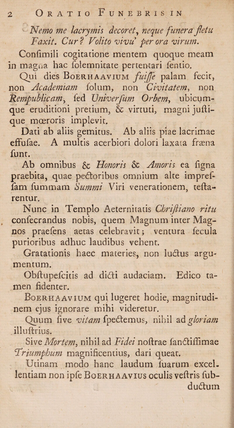 / Nemo me lacrymh decoret^ neque funera fletu Faxit. Cur? Volito vivu perora virum, Confimili cogitatione mentem quoque meam in magna hac folemnitate pertentari fentio. Qui dies Boerhaavium fuife palam fecit, non Academiam folum, non Civitatem, non Rempublicam^ fed IJniverfum Orbem, ubicum¬ que eruditioni pretium, & virtuti, magni jufti- que moeroris implevit. ' Dati ab aliis gemitus. Ab aliis piae lacrimae efFufae. A multis acerbiori dolori laxata frsena funt. Ab omnibus & Honoris & Amoris ea figna praebita, quae pedloribus omnium alte impref- iam fummam Summi Viri venerationem, refla¬ rentur. Nunc in Templo Aeternitatis Chrijiiano ritu confecrandus nobis, quem Magnum inter Mag¬ nos praefens aetas celebravit; ventura fecula purioribus adhuc laudibus vehent. Gratationis haec materies, non ludus argu¬ mentum. Obflupefcitis ad didi audaciam. Edico ta¬ men fidenter. Boerhaavium qui lugeret hodie, magnitudi¬ nem ejus ignorare mihi videretur. Quum five fpedemus, nihil 2,^^ gloriam .illuftrius. Sive Mortem, nihil ad Fidei noftrae fandiffimae Friumphum magnificentius, dari queat. Utinam modo hanc laudum fuarum excel¬ lentiam non ipfe Boerhaavius oculis veflris fub- dudum