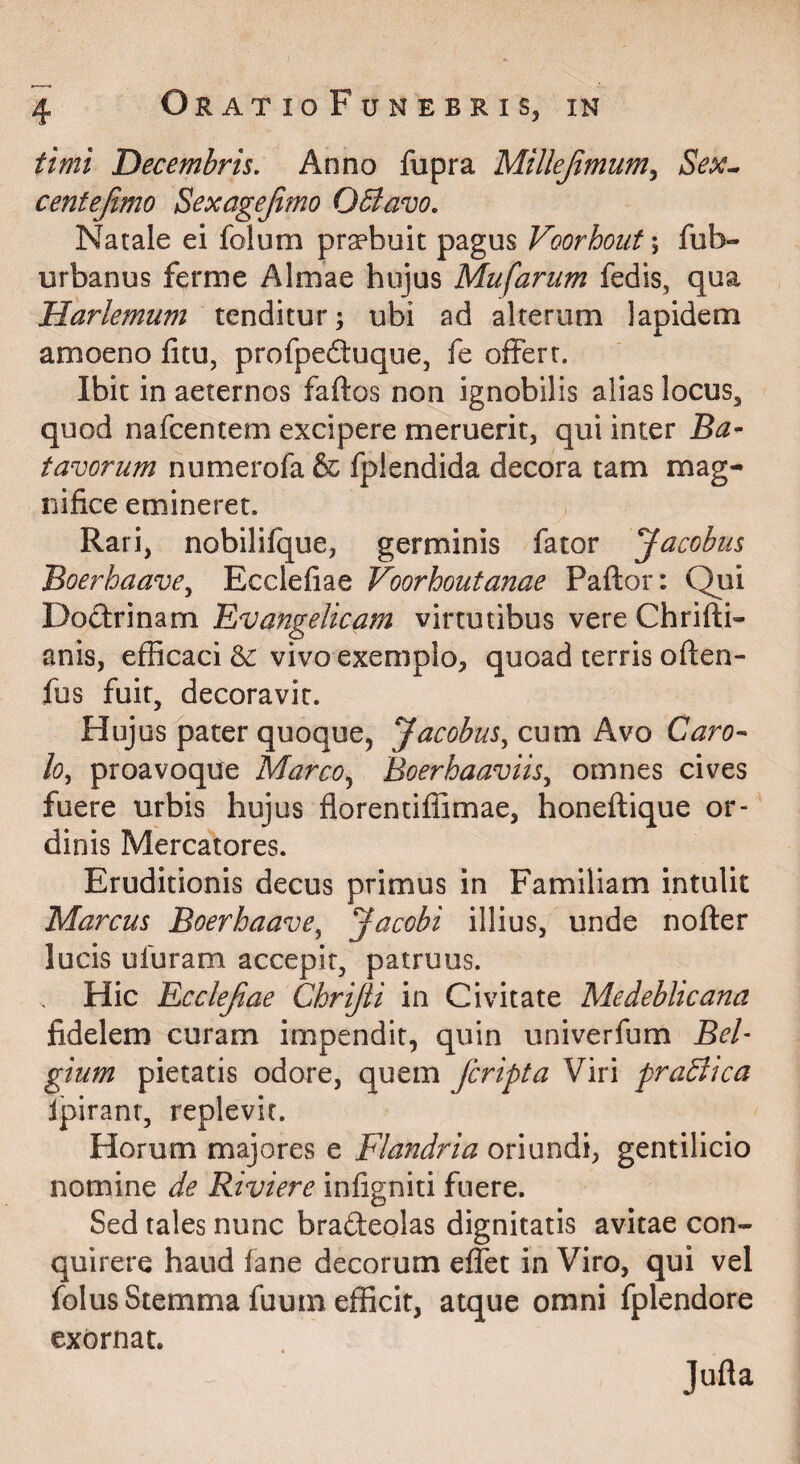 tirni 'Decembris, Anno fupra Millejimum^ Sex^ centejimo Bexagejimo Obiavo. Natale ei folum prsebuit pagus Voorhout; fub- urbanus ferme Almae hujus Mufariim fedis, qua Harlemum tenditur; ubi ad alterum lapidem amoeno fitu, profpedtuque, fe offert. Ibit in aeternos faftos non ignobilis alias locus, quod nafcentem excipere meruerit, qui inter Ba¬ tavorum numerofa & fplendida decora tam mag¬ nifice emineret. Rari, nobililque, germinis fator Jacobiis Boe?''haave^ Ecclefiae Voorhoutanae Paftor: Qui Dodtrinam 'Evangelicam virtutibus vere Chrifti- anis, efficaci & vivo exemplo, quoad terris often- fus fuit, decoravit. Huj us pater quoque, Jacobus^cxxm Kvo Caro- lo^ proavoque MarcoBoerhaaviisy omnes cives fuere urbis hujus florentiffimae, honeftique or¬ dinis Mercatores. Eruditionis decus primus in Familiam intulit Marcus BoerhaavCy Jacobi illius, unde nofter lucis ufuram accepir, patruus. Hic Ecclejiae ChriJU in Civitate Medeblicana fidelem curam impendit, quin univerfum Bel¬ gium pietatis odore, quem fcripta Viri praBica ipirant, replevit. Horum majores e Flandria oriundi, gentilicio nomine de Riviere infigniti fuere. Sed tales nunc brafteolas dignitatis avitae con¬ quirere haud fane decorum effet in Viro, qui vel folus Stemma fuum efficit, atque omni fplendore exornat. Jufla