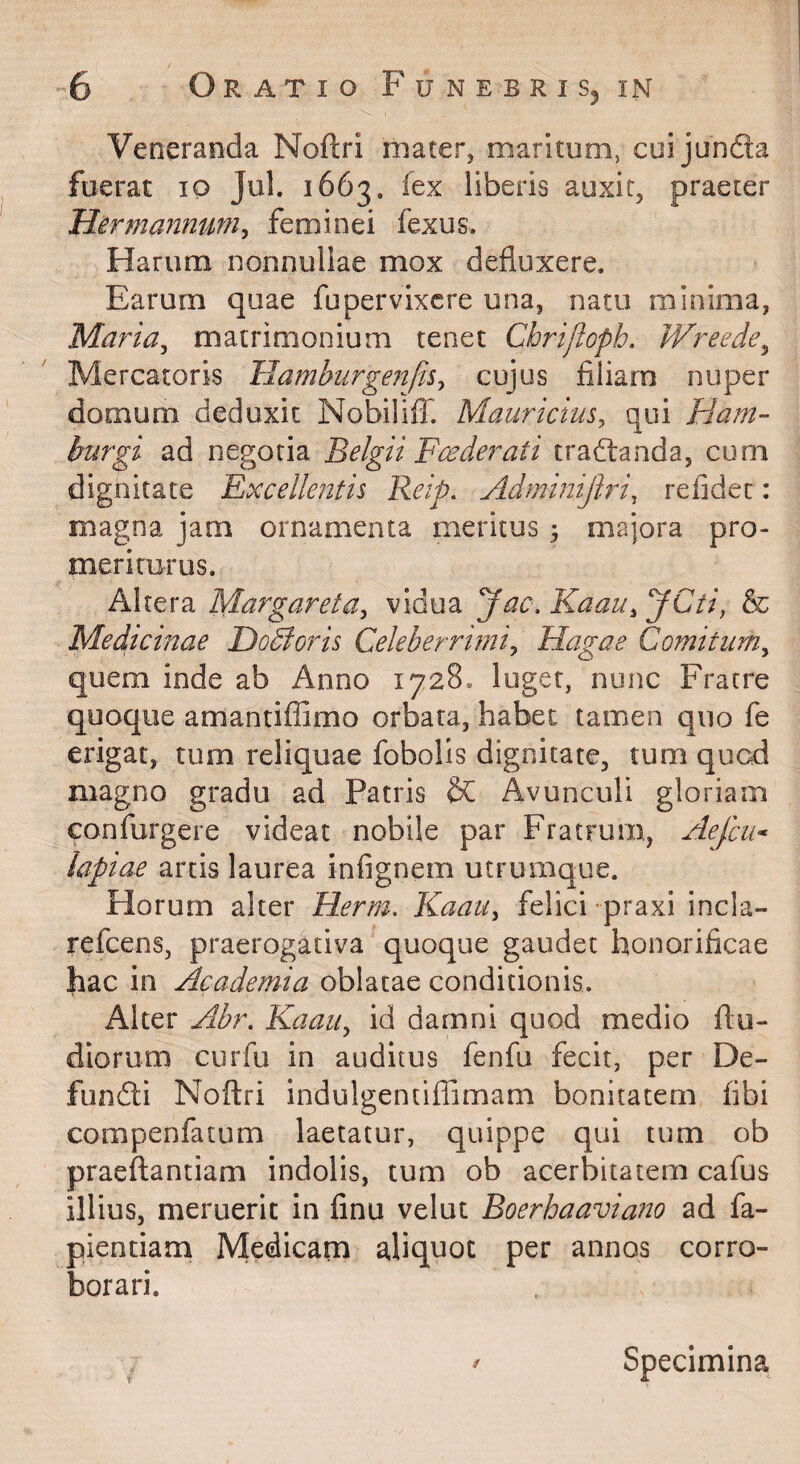 Veneranda Noftri mater, maritum, cuijunda fuerat lo Jul. 1663. fex liberis auxit, praeter Hermannum^ feminei fexus. Harum nonnullae mox defluxere. Earum quae fu pervixere una, natu minima, Maria^ matrimonium tenet Chrijlopb. Wreede^ Mercatoris Hamburgenfis^ cujus filiam nuper domum deduxit NobiliflT. Mauricius^ qui Ham- burgi ad negotia Belgii Fce der at i tradanda, cum dignitate Excellentis Reip. Adminijlri, refidec: magna jam ornamenta meritus 3 majora pro¬ meriturus. Altera Margareta^ vidua yac.Kaau^yCti, & Medicinae Dodloris Celeberrimi^ Hagae Comitum^ quem inde ab Anno 1728. luget, nunc Fratre quoque amantiffimo orbata, habet tamen quo fe erigat, tum reliquae fobolls dignitate, tum qued magno gradu ad Patris Avunculi gloriam confurgere videat nobile par Fratrum, Aefcii* lapiae artis laurea infignem utrumque. Horum alter Herm. Kaau, felici praxi incla- refeens, praerogativa quoque gaudet honorificae fiac in Academia oblatae conditionis. Alter Abr. Kaau, id damni quod medio flu- diorum curfu in auditus fenfu fecit, per De¬ fundi Noftri indulgentiffimam bonitatem fibi compenfatum laetatur, quippe qui tum ob praeflantiam indolis, tum ob acerbitatem cafus illius, meruerit in finu velut Boerhaaviano ad fa- pientiam Medicam aliquot per annos corro¬ borari. r Specimina