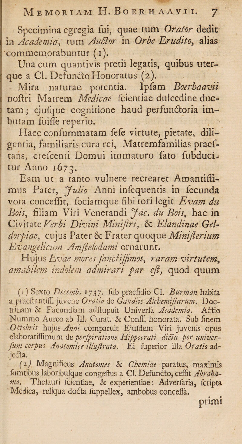Specimina egregia fui, quae tum Orator dedit in Academia^ tum Auctor in Orbe Erudito^ alias 'commemorabuntur (i). I Una cum quantivis pretii legatis, quibus uter- I que a CL Defundo Honoratus (2). i Mira naturae potentia. Ipfam Boerhaavii r noftri Matrem Medicae fcientiae dulcedine duc- i tam^ ejufque cognitione haud perfunftoria im- I butam fuiffe reperio. Haec confummatarn fefe virtute, pietate, dili- I gentia, familiaris cura rei, Matremfamilias praef- f tans, crefcenti Domui immaturo fato fubduci- [ tur Anno 1673. Eam uc a tanto vulnere recrearet Amantiffi- ; mus Pater, yuJio Anni infequentis in fecunda vora conceffit, fociamque fibi tori legit Evam du Bois^ filiam Viri Venerandi Jac. du Bois^ hac in : Civitate Ferbi Divini Minijlri, & Elandinae GeU dorpiae, cujus Pater & Frater quoque Minijlerium . Eva?2gelicum Amjiekdami ornarunt. Hujus Ejvae mores fandiijjimos^ raram virtutem^ amabilem indolem admirari par ejl^ quod quum [1) Sqxio Decefnb. fub praefidio Cl. habita a praeftantilT. juvene Oratio de Gaudiis Alchemijlarum. Doc¬ trinam h Facundiam adHupuit Univerfa Academia. Adio Nummo Aureo ab 111. Curat. & Conlli honorata. Sub finem Octobris hujus Anni comparuit Ejufdem Viri juvenis opus elaboratiffimum de perfpiratione Hippocrati ditia per univer- fum corpus Anatomice illuftrata. Ei fuperior illa Oratio ad- jeda. (2) Magnificus Anatomes h Chemiae paratus, maximis fumtibus laboribufque congeftus a CL Defundo, ceflit Abraha- mo. Thefauri fcientiae, & experientiae: Adverfaria, fcripta Medica, reliqua doda fuppellex, ambobus concella. primi