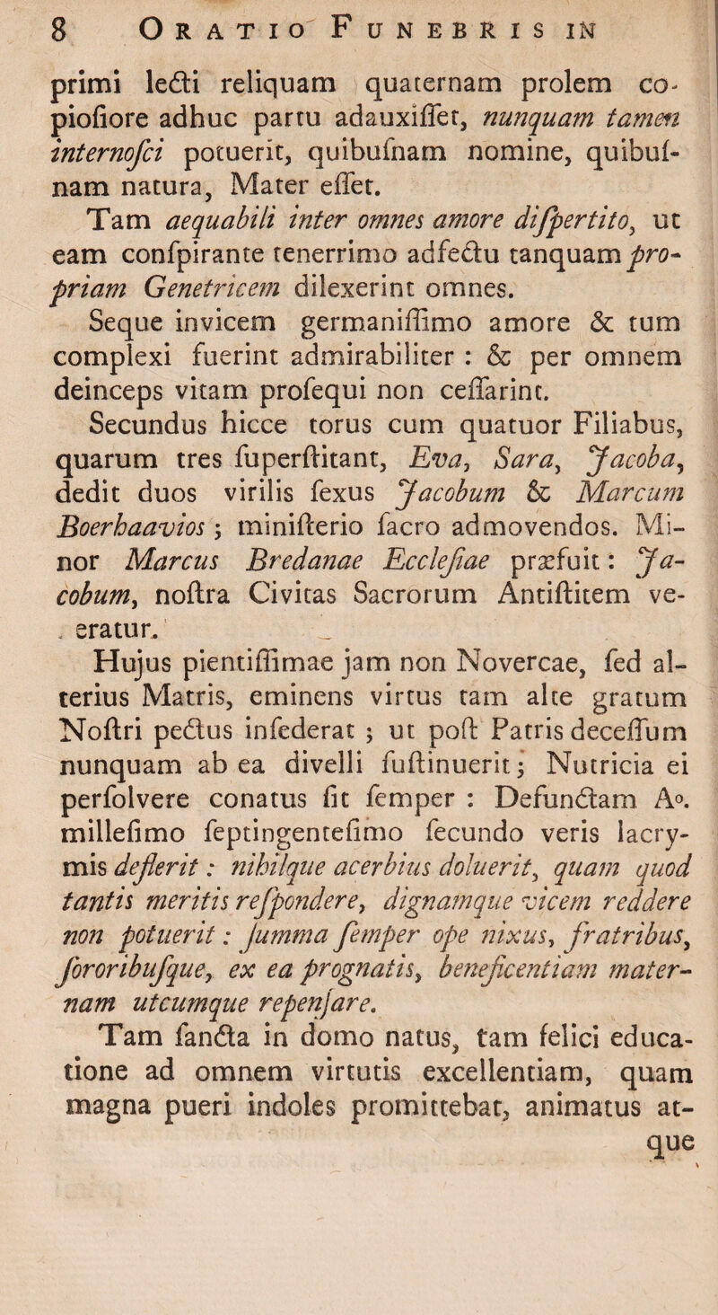 primi lefti reliquam quaternam prolem co- piofiore adhuc partu adauxiflet, nunquam tamm internofci potuerit, quibufnam nomine, quibul- nam natura. Mater effer. Tam aequabili inter omfies amore difpertito^ ut eam confpirante tenerrimo adfedu tanquam^r<?- priam Genetricem dilexerint omnes. Seque invicem germaniffimo amore & tum complexi fuerint admirabiliter : & per omnem deinceps vitam profequi non ceffarint. Secundus hicce torus cum quatuor Filiabus, quarum tres fuperftitant, Sara^ Jacoba^ dedit duos virilis fexus Jacobum & Marcum Boerhaavios 5 minifterio facro admovendos. Mi¬ nor Marcus Bredanae Ecclejiae prgefuit: Ja- cobum^ noftra Civitas Sacrorum Antiftitem ve- . eratur. Hujus pientiffimae jam non Novercae, fed al¬ terius Matris, eminens virtus tam alce gratum Noftri peftus infederat ; ut poft Patris deceffum nunquam ab ea divelli fuftinuerit^ Nutricia ei perfolvere conatus fit femper : Defundam A®, millefimo feptingentefimo fecundo veris lacry- mis dejlerit: nihilque acerbius doluerit^ quam quod tantis meritis refponderey dignamque vicem reddere non potuerit: jumma femper ope nixus^ fratribus^ fororibufquCy ex ea prognatis^ beiieficentiam mater-‘ nam utcumque repenjare. Tam fanda in domo natus, tam felici educa¬ tione ad omnem virtutis excellentiam, quam magna pueri indoles promittebar, animatus at¬ que