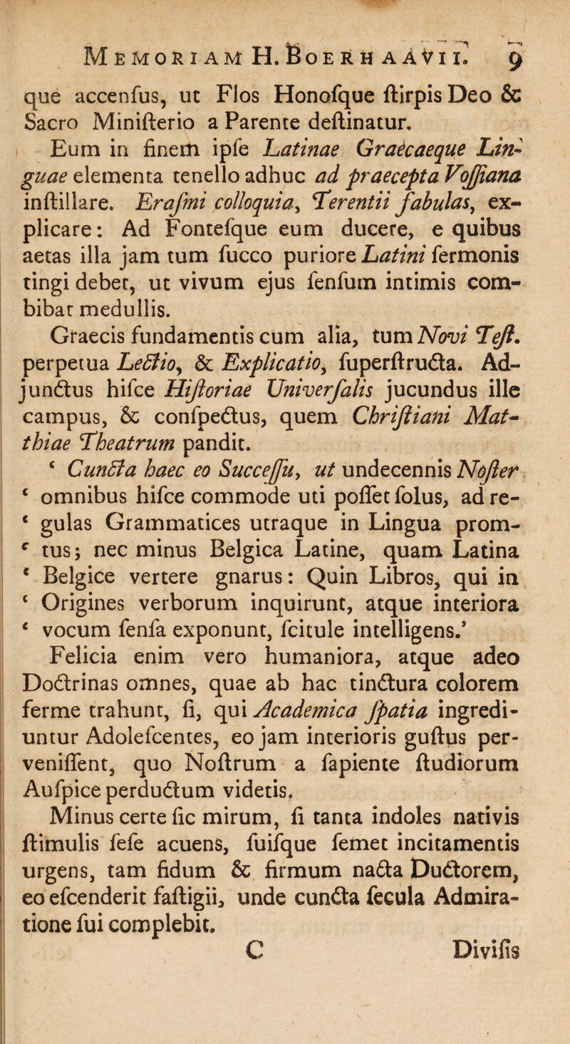 que accenfus, ut Flos Honofque ftirpis Deo & Sacro Minifterio a Parente deftinatur. I Eum in finerh ipfe Latinae Grate aeque Lin¬ guae elementa tenello adhuc ad praecepta VoJJiana inftillare. Erafmi colloquiay T^erentii fabulas^ ex¬ plicare: Ad Fontefque eum ducere, e quibus aetas illa jam tum fucco puriore Latini fermonis tingi debet, ut vivum ejus fenfum intimis com¬ bibat medullis. Graecis fundamentis cum alia, tum Novi Tejl. perpetua LeStio^ & Explicatio^ fuperftrudla. Ad- jundus hifce Hijioriae Univerfalis jucundus ille campus, & confpedus, quem Chrijiiani Mat^ thiae Lheatrum pandit. ‘ CunBa haec eo Succejfuy ut undecennis Nojler ‘ omnibus hifce commode uti poflet folus, ad re- * gulas Grammatices utraque in Lingua prom- tus; nec minus Belgica Latine, quam Latina * Belgice vertere gnarus: Quin Libros, qui in ‘ Origines verborum inquirunt, atque interiora ‘ vocum fenfa exponunt, fcitule intelligens.* Felicia enim vero humaniora, atque adeo Dodrinas omnes, quae ab hac tindura colorem ferme trahunt, fi, qui Academica fpatia ingredi¬ untur Adolefcentes, eo jam interioris guilps per- veniflent, quo Noflrum a fapienie ftudiorum Aufpice perdudum videtis. Minus certe fic mirum, fi tanta indoles nativis ftimulis fefe acuens, fuifque femet incitamentis urgens, tam fidum & firmum nada pudorem, eo efcenderit fafligii, unde eunda fecula Admira¬ tione fui complebit. Divifis C