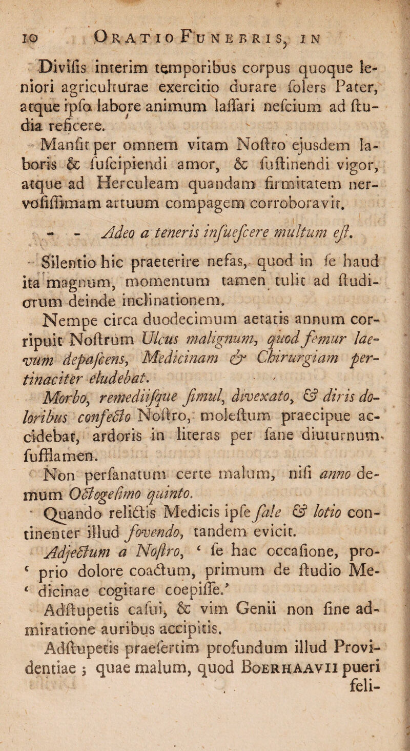 Divifis interim temporibus corpus quoque le¬ niori agriculiurae exercitio durare folers Pater, atque ipfa labore animum laflari nefcium ad ftu- dk reficere. Manfic per omnem vitam Nofiro ejusdem la¬ boris & fufcipiendi amor, & fuftlnendi vigor, atque ad Herculeam quandarn firmitatem ner- vofiffimam artuum compagem corroboravit. - - j^deo a teneris infuefcere multum ejl.  Silentio hic praeterire nefas, quod in fe haud ita'magnum, momentum tamen tulit ad ftudi- cnrum deinde inclinationem. Nempe circa duodecimum aetatis annum cor¬ ripuit Noftrum Ulcus malignum^ quod femur lae¬ vum depafeens, Medicinam & Chirurgiam per¬ tinaciter eludebat, • ' MorbOy remediifque fimul^ divexato^ & diris do¬ loribus confeBo^oiXio, moleftiim praecipue ac¬ cidebar, ardoris in literas per fane diuturnum^ fufflamen. Non perfanatum certe malum, nifi anno de¬ mum OBogefimo quinto. ' Quando relidlis Medicis ipfe fale & lotio con¬ tinenter illud fovendo, tandem evicit. Adjedlum a Noftro,  fe hac occafione, pro- ‘ prio dolore coadum, primum de fludio Me- ‘ dicinae cogitare coepiffe/ Adftupetis cafui^ & vim Genii non fine ad¬ miratione auribus accipitis. Adftupetis praefertim profundum illud Provi¬ dentiae j quae malum, quod Boerhaavii pueri feli-