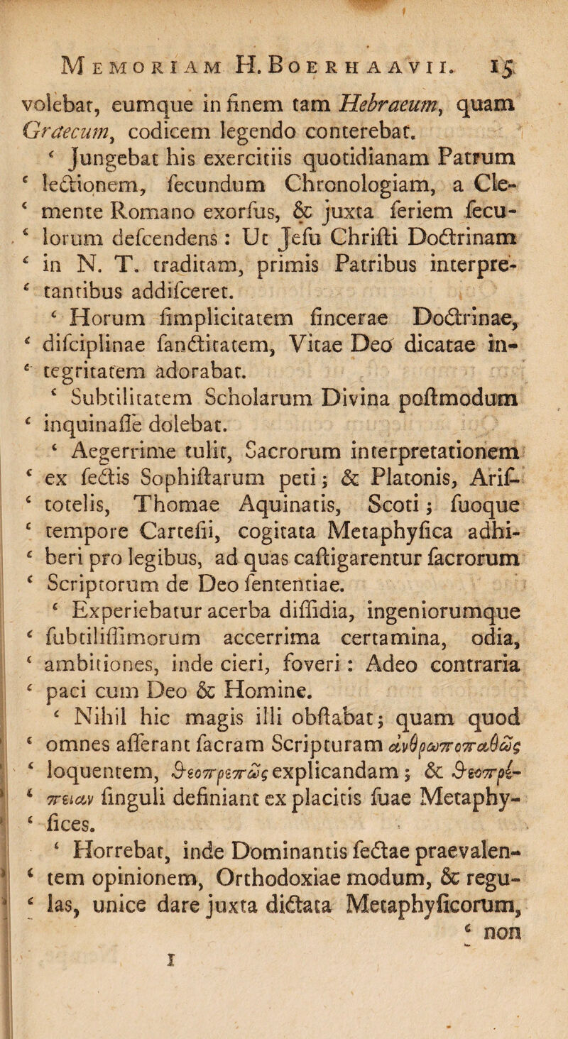 voiebar, eumque in finem tam Hebraeum^ quam Graecum^ codicem legendo conterebat. 1  Jungebat his exercitiis quotidianam Patrum ^ leftionem, fecundum Chronologiam, a Cle- ‘ mente Romano exorfus, & juxta feriem fecu- ‘ lorum defcendens: Ut Jefu Chrifti Doftrinam ^ in N. T. traditam, primis Patribus interpre- ^ tantibus addifceret. ^ Horum fimplicitatem fincerae Dodlrinae^ ^ difciplinae fanditatem, Vitae Dec^ dicatae in- ‘ tegritafem adorabar. ^ Subtilitatem Scholarum Divina poftmodum ‘ inquinafle dolebat. ‘ Aegerrime tulit, Sacrorum interpretationem ^ ex fedis Sophiftarum peti; & Platonis, AriC- ^ totelis, Thomae Aquinatis, Scoti j fuoque ‘ tempore Cartefii, cogitata Mctaphyfica adhi- ^ beri pro legibus, ad quas caftigarentur facrorum ‘ Scriptorum de Deo fententiae. ‘ Experiebatur acerba diffidia, ingeniorumque ^ fubtiliflimorum accerrima certamina, odia, ‘ ambitiones, inde cieri, foveri: Adeo contraria ^ paci cum Deo & Homine. ‘ Nihil hic magis illi obfabat; quam quod ‘ omnes afferant facram Scripturam civ6[ick)7ro'^ct6ag ‘ loquentem, S-eoTrp^Tr^gexplicandam-, 6c ^ Treiciv finguli definiant ex placitis fuae Metaphy- ‘ fices, ‘ Horrebar, inde Dominantis fedlae praevalen-* ‘ tem opinionem, Orthodoxiae modum, & regu- ^ las, unice dare juxta didtata Metaphyficorum, ‘ non w I