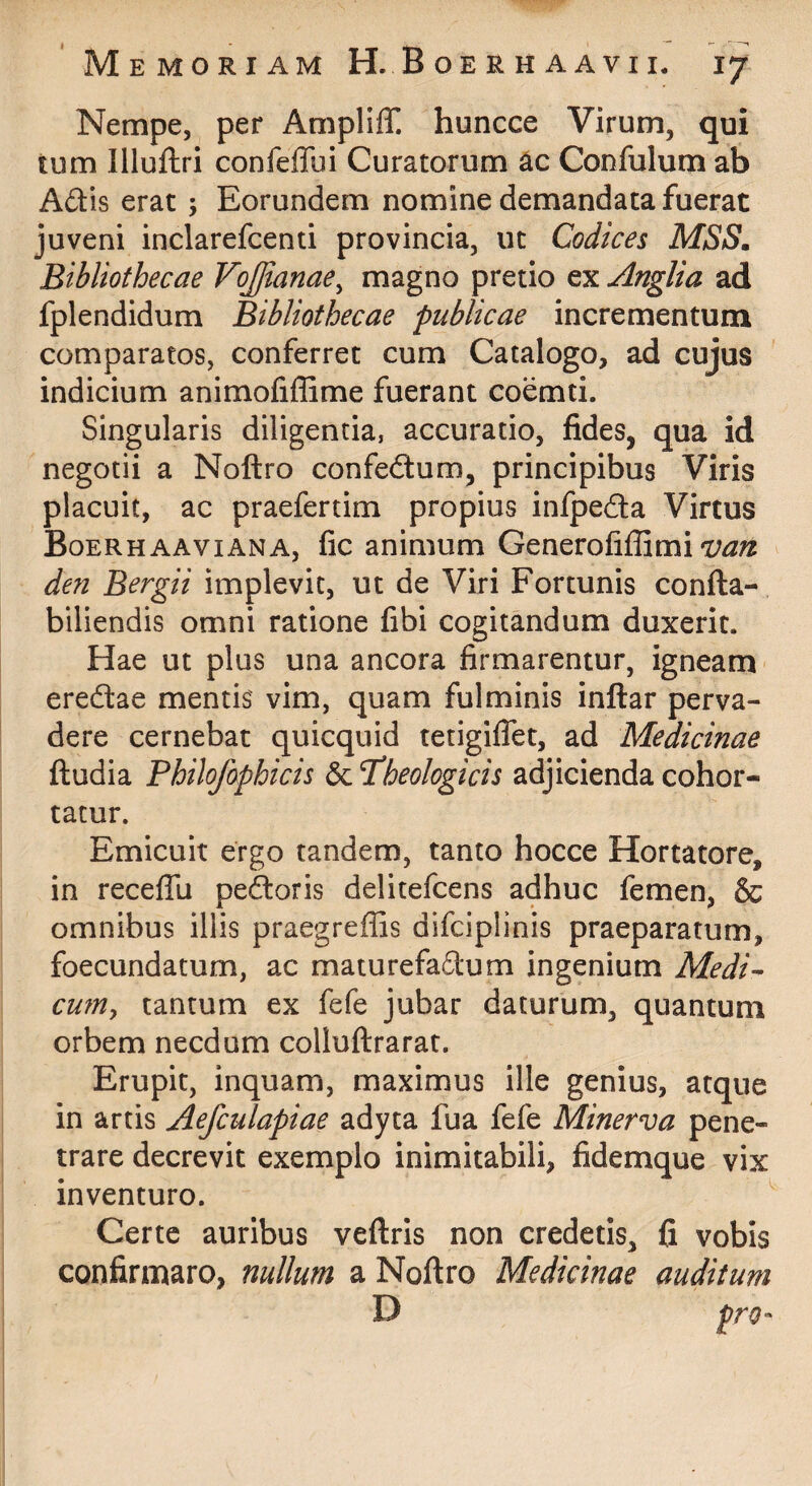 Nempe, per Ampliff. huncce Virum, qui tum Illuftri confeffui Curatorum Confulum ab A£tis erat ; Eorundem nomine demandata fuerat juveni inclarefcenti provincia, ut Codices MSS, Bibliothecae VoJJianae^ magno pretio ex Anglia ad fplendidum Bibliothecae publicae incrementum comparatos, conferret cum Catalogo, ad cujus indicium animofiffime fuerant coemti. Singularis diligentia, accuratio, fides, qua id negotii a Noftro confedlum, principibus Viris placuit, ac praefertim propius infpeda Virtus Boerhaaviana, fic animum Generofiffimi den Bergii implevit, ut de Viri Fortunis confta- biliendis omni ratione fibi cogitandum duxerit. Hae ut plus una ancora firmarentur, igneam- eredlae mentis vim, quam fulminis inftar perva¬ dere cernebat quicquid tetigiflet, ad Medicinae ftudia Philofophicis 6c ^theologicis adjicienda cohor¬ tatur. Emicuit ergo tandem, tanto hocce Hortatore, in receflu pedoris delitefcens adhuc femen, & omnibus illis praegreffis difciplinis praeparatum, foecundatum, ac maturefadum ingenium Medi^ cwUy tantum ex fefe jubar daturum, quantum orbem necdum colluftrarat. Erupit, inquam, maximus ille genius, atque in artis Aefculapiae adyta fua fefe Minerva pene¬ trare decrevit exemplo inimitabili, fidemque vix inventuro. ^ Certe auribus veftris non credetis, fi vobis confirmaro, nullum a Noftro Medicinae auditum D pro-