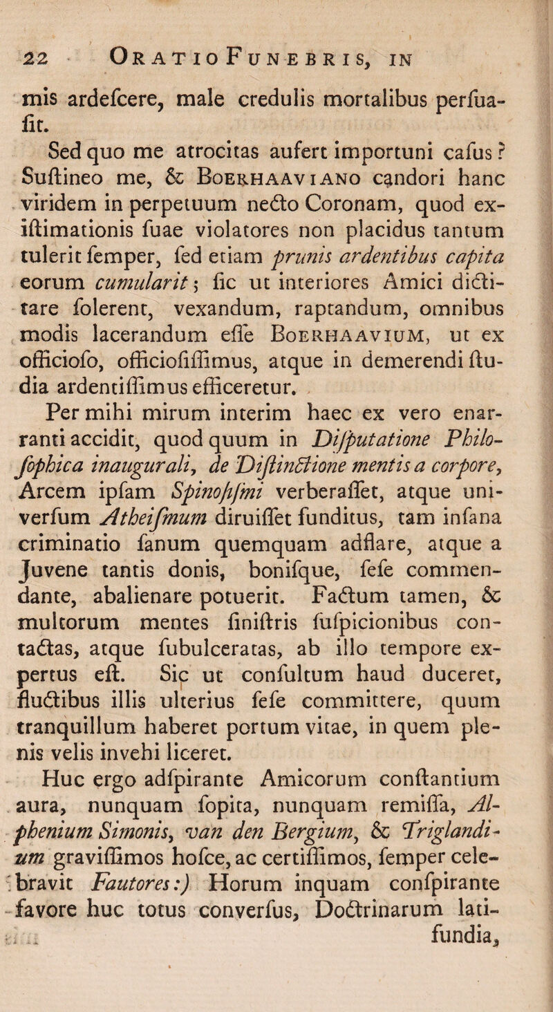 mis ardefcere, male credulis mortalibus perfua- fir. Sed quo me atrocitas aufert importuni cafus ? Suftineo me, & Boerhaaviano candori hanc viridem in perpetuum nedo Coronam, quod ex- iftimationis fuae violatores non placidus tantum tulerit femper, fed etiam prunis ardeyitibus capita eorum cumulavit 5 fic ut interiores Amici didli- tare folerenr, vexandum, raptandum, omnibus modis lacerandum efle Boerhaavium, ut ex officiofo, officiofiffimus, atque in demerendi ftu- dia ardentiffimus efficeretur. Per mihi mirum interim haec ex vero enar¬ ranti accidit, quod quum in Difputatione Philo- fophica inauguraliy de DiJtinBione mentis a corpore^ Arcem ipfam Spinopfmi verberaflet, atque uni- verfum Atheifmum diruiffet funditus, tam infana criminatio fanum quemquam adflare, atque a Juvene tantis donis, bonifque, fefe commen¬ dante, abalienare potuerit. Faftum tamen, & multorum mentes finiftris fufpicionibus con- tadlas, atque fubulceratas, ab illo tempore ex¬ pertus eft. Sic ut confultum haud duceret, fludtibus illis ulterius fefe committere, quum tranquillum haberet portum vitae, in quem ple¬ nis velis invehi liceret. Huc ergo adfpirante Amicorum conflantium aura, nunquam fopita, nunquam remiffa, AI- phenium Simonisy van den Bergium^ & Priglandi- um graviffimos hofce, ac certiffimos, femper cele- 'bravit Fautores:) Horum inquam confpirante -favore huc totus converfus, Doftrinarum lati- i. .. fundia.