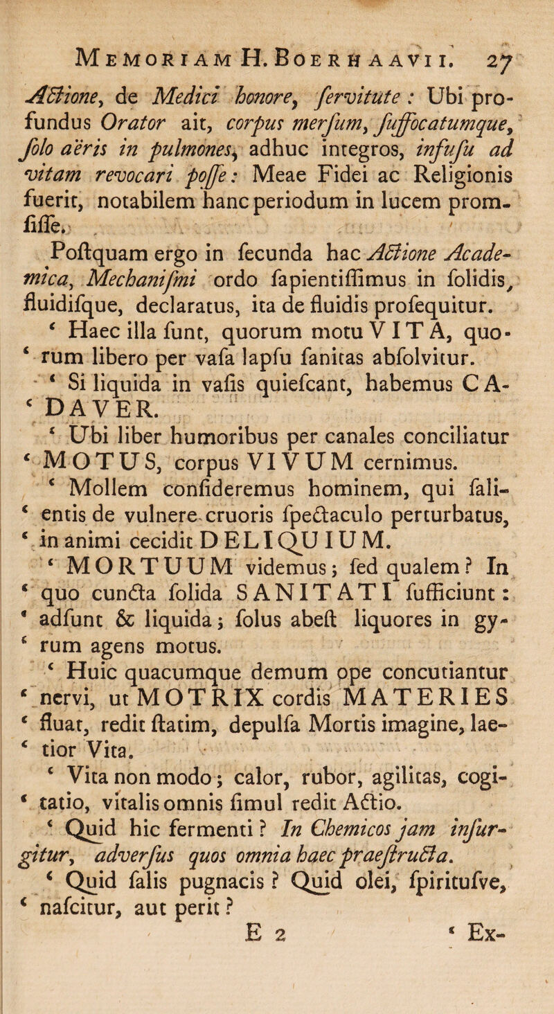 ASlione^ de Medici honorey fervi tute: Ubi pro¬ fundus Orator ait, corpm merfum^ fnffocatumque^ folo aeris in pulmonesy adhuc integros, infufu ad vitam revocari poffe: Meae Fidei ac Religionis fuerit, notabilem hanc periodum in lucem prom- fifle. Poftquam ergo in fecunda hac ABione Acade- mica, Mechanifmi ordo fapientiffimus in folidis, fluidifque, declaratus, ita de fluidis profequitur. ^ Haec illa funt, quorum motu VITA, quo- ‘ rum libero per vafa lapfu fanitas abfolvitur. ' ‘ Si liquida in vafis quiefcant, habemus C A- ^ DAVER. ‘ Ubi liber humoribus per canales conciliatur ‘ Motus, corpus vivum cernimus. ‘ Mollem confideremus hominem, qui fali- ‘ entis de vulnere cruoris fpeftaculo perturbatus, Vin animi cecidit D ELIQU IUM. ‘ MORTUUM videmus; fed qualem? In ‘ quo eunda folida SANITATI fufficiunt: • adfunt & liquida; folus abeft liquores in gy- ^ rum agens motus. ‘ Huic quacumque demum ope concutiantur ‘ nervi, ut M O T RIX cordis MATERIES ‘ fluat, redit ftatim, depulfa Mortis imagine, lae- ‘ tior Vita. ‘ Vita non modo; calor, rubor, agilitas, cogi- ‘ tatio, vitalis omnis fimul redit Adio. ‘ Qmd hic fermenti ? In Chemicos jam infur- gitur, adverfus quos omnia haec praefiruBa. ^ Quid falis pugnacis ? Qmd olei, fpiritufve, ‘ nafeitur, aut perit ? E 2 ‘ Ex-