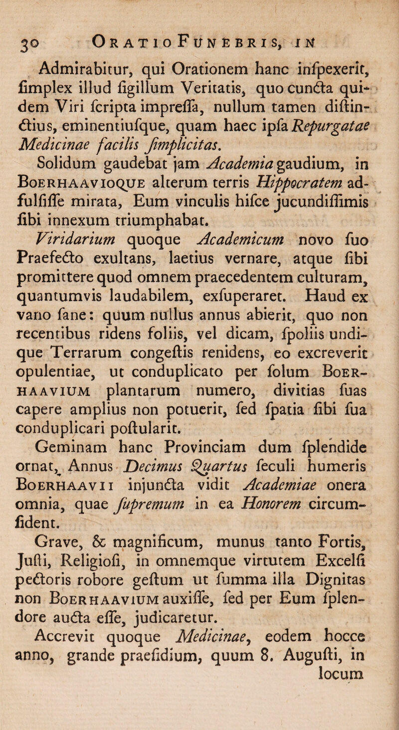 Admirabitur, qui Orationem hanc infpexerit, fimplex illud ligillum Veritatis, quo eunda qui* dem Viri feripta impreffa, nullum tamen diftin- dius, eminentiufque, quam haec Repurgatae Medicinae facilis Jimplicitas, Solidum gaudebat jam Academia gaudium, in Boerh A AVIOQUE alterum terris Hippocratem ad- fulfilTe mirata, Eum vinculis hifce jucundiffimis fibi innexum triumphabat. Viridarium quoque Academicum novo fuo Praefedo exultans, laetius vernare, atque libi promittere quod omnem praecedentem culturam, quantumvis laudabilem, exfuperaret. Haud ex vano fane: quum nullus annus abierit, quo non recentibus ridens foliis, vel dicam, fpoliis undi¬ que Terrarum congeftis renidens, eo excreverit opulentiae, ut conduplicato per folum Boer- HAAviUM plantarum numero, divitias fuas capere amplius non potuerit, fed fpatia libi fua conduplicari poftularit. Geminam hanc Provinciam dum fplehdide ornat, Annus fartus feculi humeris Boerhaavii injunfta vidit Academiae onera omnia, quae Jupremum in ea Honorem circum- fident. Grave, & magnificum, munus tanto Fortis, Jufti, Religiofi, in omnemque virtutem Excelli pedoris robore geftum ut fumma illa Dignitas non Boerhaavium auxilTe, fed per Eum fplen- dore auda elTe, judicaretur. Accrevit quoque Medicinae^ eodem hocce anno, grande praefidium, quum 8. Augufti, in locum