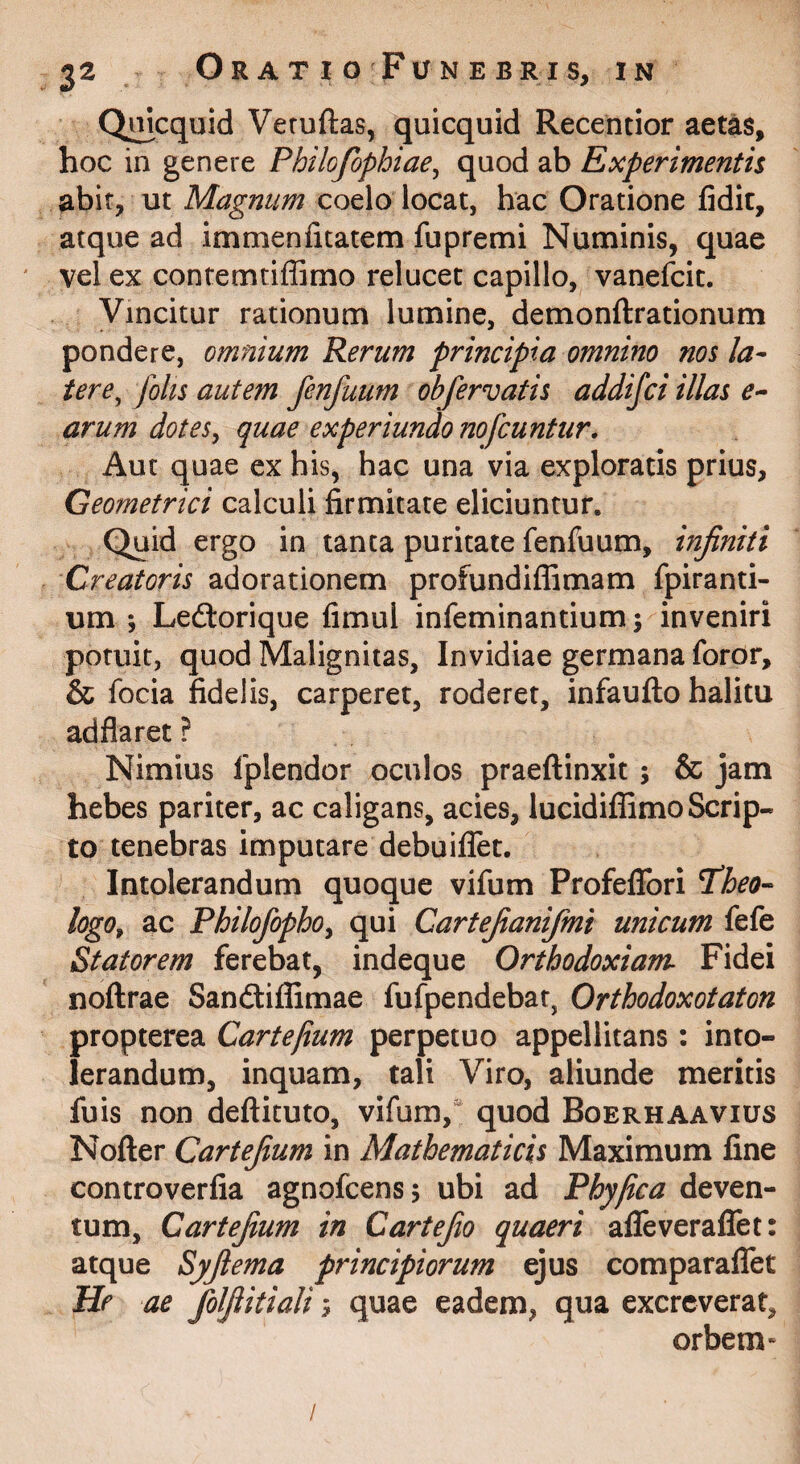 Qi^cquid Veruftas, quicquid Recentior aetas, hoc in genere Philofophiae^ quod ab Experimentis abir, ut Magnum coelo locat, hac Oratione fidit, atque ad immenfitatem fupremi Numinis, quae vel ex contemtiffimo relucet capillo, vanefcit. Vincitur rationum lumine, demonftrationum pondere, omnium Rerum principia omnino nos la¬ tere^ fohs autem fenfuum obfervatis addifci illas arum dotes, quae experiundo nofcuntur. Aut quae ex his, hac una via exploratis prius, Geometrici calculi firmitate eliciuntur. Quid ergo in tanta puritate fenfuum, infiniti Creatoris adorationem profundiffimam fpiranti- um ; Leftorique fimul infeminantium; inveniri potuit, quod Malignitas, Invidiae germana foror, & focia fidelis, carperet, roderet, infauflo halitu adflaret ? Nimius fplendor oculos praeftinxit; & jam hebes pariter, ac caligans, acies, lucidiffimo Scrip¬ to tenebras imputare debuiflet. Intolerandum quoque vifum ProfeflTori T^heo-- logo, ac Philofopho, qui Cartefianifmi unicum fefe Statorem ferebat, indeque Orthodoxiam Fidei noftrae Sandliflimae fufpendebat, Orthodoxotaton propterea Cartefium perpetuo appellitans: into¬ lerandum, inquam, tali Viro, aliunde meritis fuis non deflituto, vifum, quod Boerhaavius Nofter Cartefium in Mathematicis Maximum fine controverfia agnofcensj ubi ad Phy fica deven¬ tum, Cartefium in Cartefio quaeri afTeveraflet: atque Syfiema principiorum ejus comparaflTet He ae folfiitiali; quae eadem, qua excreverat, orbem* /