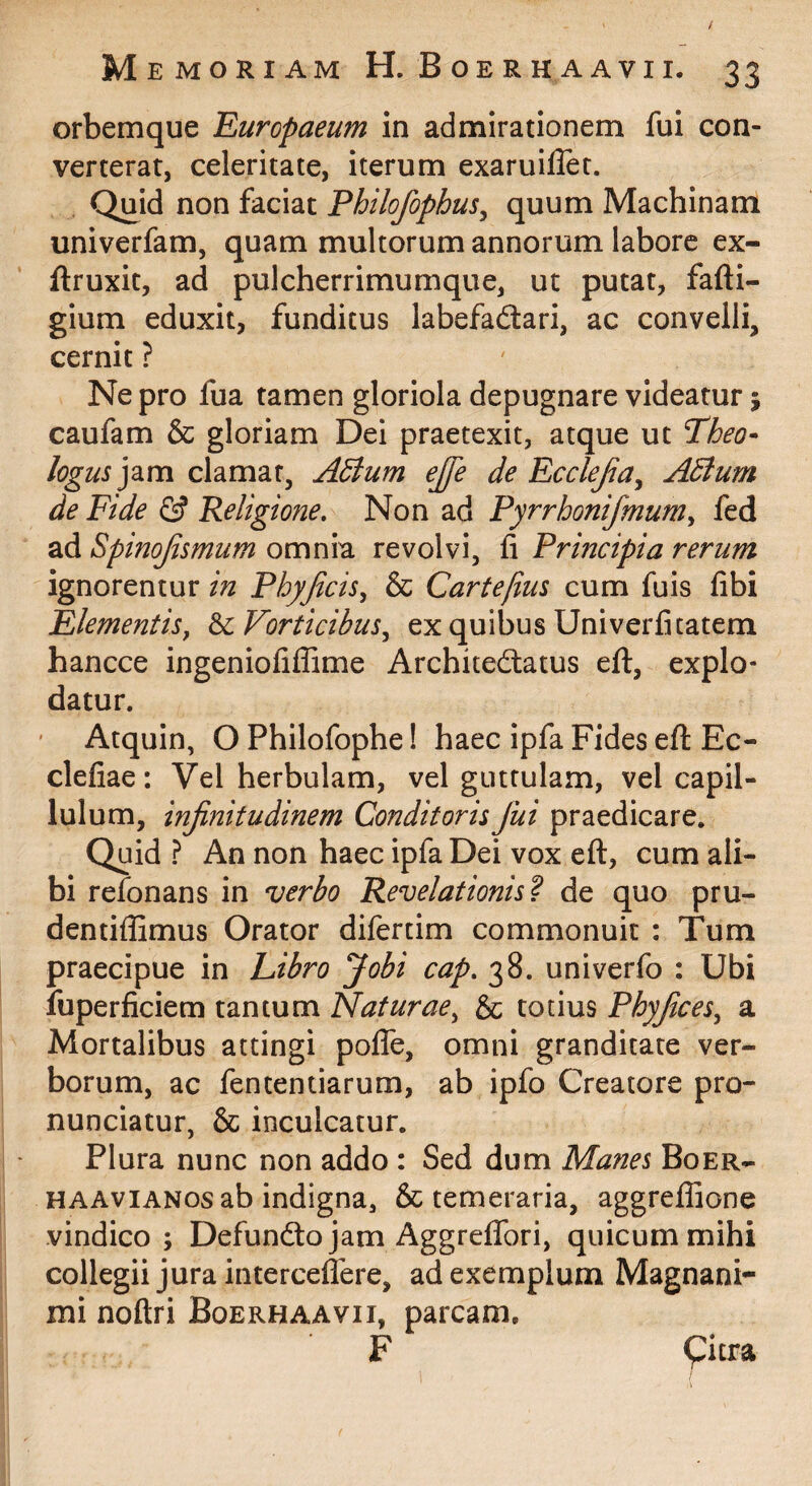 orbemque 'Europaeum in admirationem fui con¬ verterat, celeritate, iterum exaruifler. Quid non faciat Philofophus^ quum Machinam univerfam, quam multorum annorum labore ex- ftruxit, ad pulcherrimumque, ut putat, fafti- gium eduxit, funditus labefadlari, ac convelli, cernit ? Ne pro fua tamen gloriola depugnare videatur; caufam & gloriam Dei praetexit, atque ut Theo* logus ]2im clamat, Adtum ejje de Ecclejia^ Adlum de Fide 0 Religione, Non ad Pyrrhonifmum^ fed ad Spinojismum omnia revolvi, fi Principia rerum ignorentur in Phyjicis^ & Cartejius cum fuis fibi Elementis, ^Vorticibus, ex quibus Univerfitatem hancce ingeniofilTime Architedlatus efl, explo¬ datur. Atquin, O Philofophe! haec ipfa Fides efl Ec- clefiae: Vel herbulam, vel guttulam, vel capil- lulum, injinitudinem ConditorisJui praedicare. Quid ? An non haec ipfa Dei vox efl:, cum ali¬ bi refonans in verbo Revelationis’? de quo pru- dentiffimus Orator difertim commonuit : Tum praecipue in hibro Jobi cap, 38. univerfo : Ubi fuperficiem tantum Naturae, & totius Phyjices, a Mortalibus attingi polfe, omni granditate ver¬ borum, ac fententiarum, ab ipfo Creatore pro- nunciatur, & inculcatur. Plura nunc non addo : Sed dum Manes Boer- HAAviANos ab indigna, & temeraria, aggreflaone vindico; Defundto jam Aggreffori, quicum mihi collegii jura interceflere, ad exemplum Magnani¬ mi noftri Boerhaavii, parcam. F Qitra