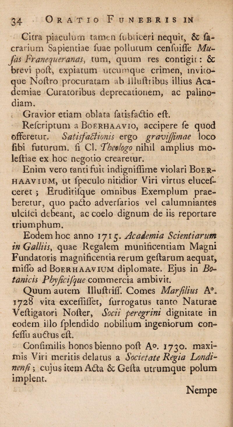 Gicra piaculum tamen fubiiceri nequir, & fa- crarium Sapientiae fuae pollutum cenf^aiffe Mu^ fas Franequeranas, tum, quum res contigit: & brevi poft, expiatum utcumque crimen, invito- que Noftro procuratam ab liluftribus illius Aca¬ demiae Curatoribus deprecationem, ac palino¬ diam. Gravior etiam oblata fatisfaftio eft. Refcriptum a Boerhaavio, accipere fe quod offeretur. SatisfaBionis ergo gravijjimae loco fibi futurum, fi Cl. Fhe§logo nihil amplius mo- leftiae ex hoc negotio crearetur. Enim vero tanti fuit indigniffime violari Boer- HAAViuM, ut fpeculo nitidior Viri virtus elucef- ceret ; Eruditifque omnibus Exemplum prae¬ beretur, quo pad:o adverfarios vel calumniantes ulcilci debeant, ac coelo dignum de iis reportare triumphum. Eodem hoc anno 1715. Jicademia Scientiarum in Galliis^ quae Regalem munificentiam Magni Fundatoris magnificentia rerum geflarum aequat^ miffo ad Boerhaavium diplomate. Ejus in BO’- tanicis Phyjicilique commercia ambivit. Quum autem Illuftriff. Comes Marflius 1728 vita exceffiffet, fur rogatus tanto Naturae Vefiigatori Nofter, Socii peregrini dignitate in eodem iilo fplendido nobilium ingeniorum con- feffu auctus eft. Confimilis honos bienno poft A®. 1730. maxi¬ mis Viri meritis delatus a Societate Regia LondF nenfi; cujus item Ada & Gefta utrumque polum implent. Nempe