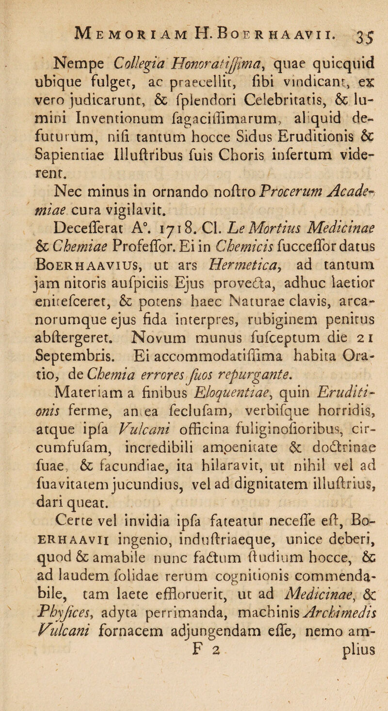 Nempe Collegia Honoratijjima^ quae quicquid ubique fulger, ac praecellit, fibi vindicant, ex vero judicarunt, & fplcndori Celebritatis, & lu-« mini Inventionum fagaciffimarum, aliquid de- futurum, nifi tantum hocce Sidus Eruditionis & Sapientiae llluftfibus fuis Choris infertum vide¬ rent. Nec minus in ornando noftro Procerum Acade-^^ miae cura vigilavit. Deceflerat A°. 1718. Cl. he Mortuis Medicinae & Chemiae Profeffor. Ei in Chemicis fuccelTor datus Boerhaavius, ut ars Hermetica^ ad tantum jam nitoris aufpiciis Ejus proveda, adhuc laetior enirefcerct, & potens haec Naturae clavis, arca» norumque ejus fida interpres, rubiginem penitus abftergeret. Novum munus fufceptum die 21 Septembris. Ei accommodatiffima habita Ora¬ tio, de Chemia errores fuos repurgante. Materiam a finibus Eloquentiae^ quin Eruditi¬ onis ferme, an ea feclufam, verbifque horridis, atque ipfa Vulcaiii officina fuliginofioribus, cir- cumfufam, incredibili amoenitate & dodrinae fuae, & facundiae, ita hilaravit, ut nihil vel ad fuavitatem jucundius, vel ad dignitatem illuftrius, dari queat. Certe vel invidia ipfa fateatur neceffe ef!:, Bo^ ERHAAvii ingenio, induftriaeque, unice deberi, quod & amabile nunc fadum fiudium hocce, & ad laudem folidae rerum cognitionis commenda¬ bile, tam laete effloruerit, ut ad Medicinae^ Sc PhyJiceSy adyta perrimanda, Archimedis Vulcani fornacem adjungendam effe, nemo am- F 2 piius