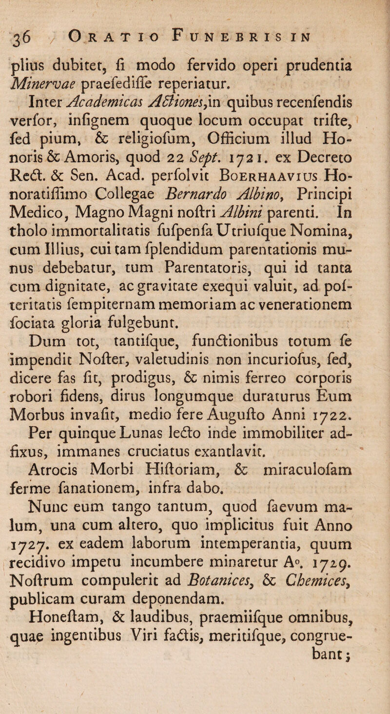 piius dubiter, li modo fervido operi prudentia Minervae praefediffe reperiatur. Inter Academicas ABioneSym quibus recenfendis verfor, infignem quoque locum occupat trifte, fed pium, & religiofum, Officium illud Ho¬ noris & Amoris, quod 22 Sept, 1721. ex Decreto Red. 6c Sen. Acad. perfolvit Boerhaavius Ho- noratiffimo Collegae Bernardo Albino^ Principi Medico, Magno Magni noftri Albini parenti. In tholo immortalitatis fufpenfa Utriufque Nomina, cum Illius, cui tam fplendidum parentationis mu¬ nus debebatur, tum Parentatoris, qui id tanta cum dignitate, ac gravitate exequi valuit, ad pol- leritatis fempiternam memoriam ac venerationem fociata gloria fulgebunt. Dum tot, tantifquc, fundionibus totum fe impendit Nofter, valetudinis non incuriofus, fed, dicere fas fit, prodigus, & nimis ferreo corporis robori fidens, dirus longumque duraturus Eum Morbus invafif, medio fere Auguflo Anni 1722. Per quinque Lunas ledo inde immobiliter ad- fixus, immanes cruciatus exantlavit. Atrocis Morbi Hiftoriam, & miraculofam ferme fanationem, infra dabo. Nunc eum tango tantum, quod faevum ma¬ lum, una cum altero, quo implicitus fuit Anno 1727. cx eadem laborum intemperantia, quum recidivo impetu incumbere minaretur A^. 1729. Noftrum compulerit ad Botanices^ & Chemices^ publicam curam deponendam. Honeflam, & laudibus, praemiifque omnibus, quae ingentibus Viri fadis, meritifque, congrue¬ bant i