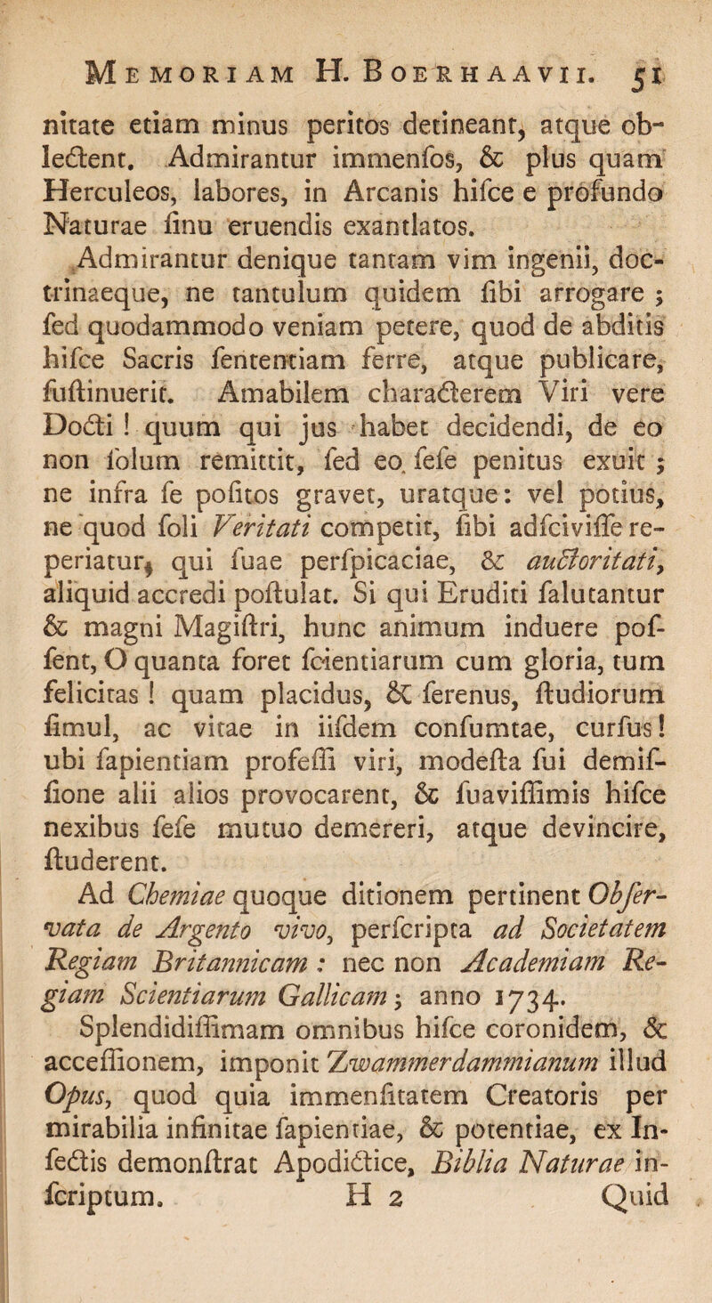nitate etiam minus peritos detineant, atque ob- ledtent. Admirantur immenfos, & plus quam' Herculeos, labores, in Arcanis hifce e profundo Naturae finu eruendis exantlatos. ^Admirantur denique tantam vim ingenii, doc- trlnaeque, ne tantulum quidem libi arrogare ; fed quodammodo veniam petere, quod de abditis hifce Sacris fententiam ferre, atque publicare, fuftinuerit. Amabilem charadlerem Viri vere Dodti ! quum qui jus habet decidendi, de eo non folum remittit, fed eo. fefe penitus exuit ; ne infra fe pofitos gravet, uratque: vel potius, ne'quod foli Veritati competit, fibi adfcivilfe re- periatur^ qui fuae perfpicaciae, &: audioritatiy aliquid accredi poftulat. Si qui Eruditi falutantur & magni Magiftri, hunc animum induere pof- fent, O quanta foret fcientiarum cum gloria, tum felicitas! quam placidus, & ferenus, ftudiorum limul, ac vitae in iifdem confumtae, curfus! ubi fapientiam profeffi viri, modefta fui demif- lione alii alios provocarent, & fuaviffimis hifce nexibus fefe mutuo demereri, atque devincire, ftuderent. Ad Chemiae quoque ditionem pertinent Obfer- vata de Argento vivOy perfcripta ad Societatem Regiam Britannicam : nec non Academiam Re¬ giam Scientiarum Gallicamanno 1734. Splendidiffimam omnibus hifce coronidem, & acceffionem, imponit Tjwammerdammianum illud Opm^ quod quia immenfitatem Creatoris per mirabilia infinitae fapientiae, & potentiae, ex In- fedtis demonllrat Apodidice, Biblia Naturae in- fcriptum. H 2 Quid