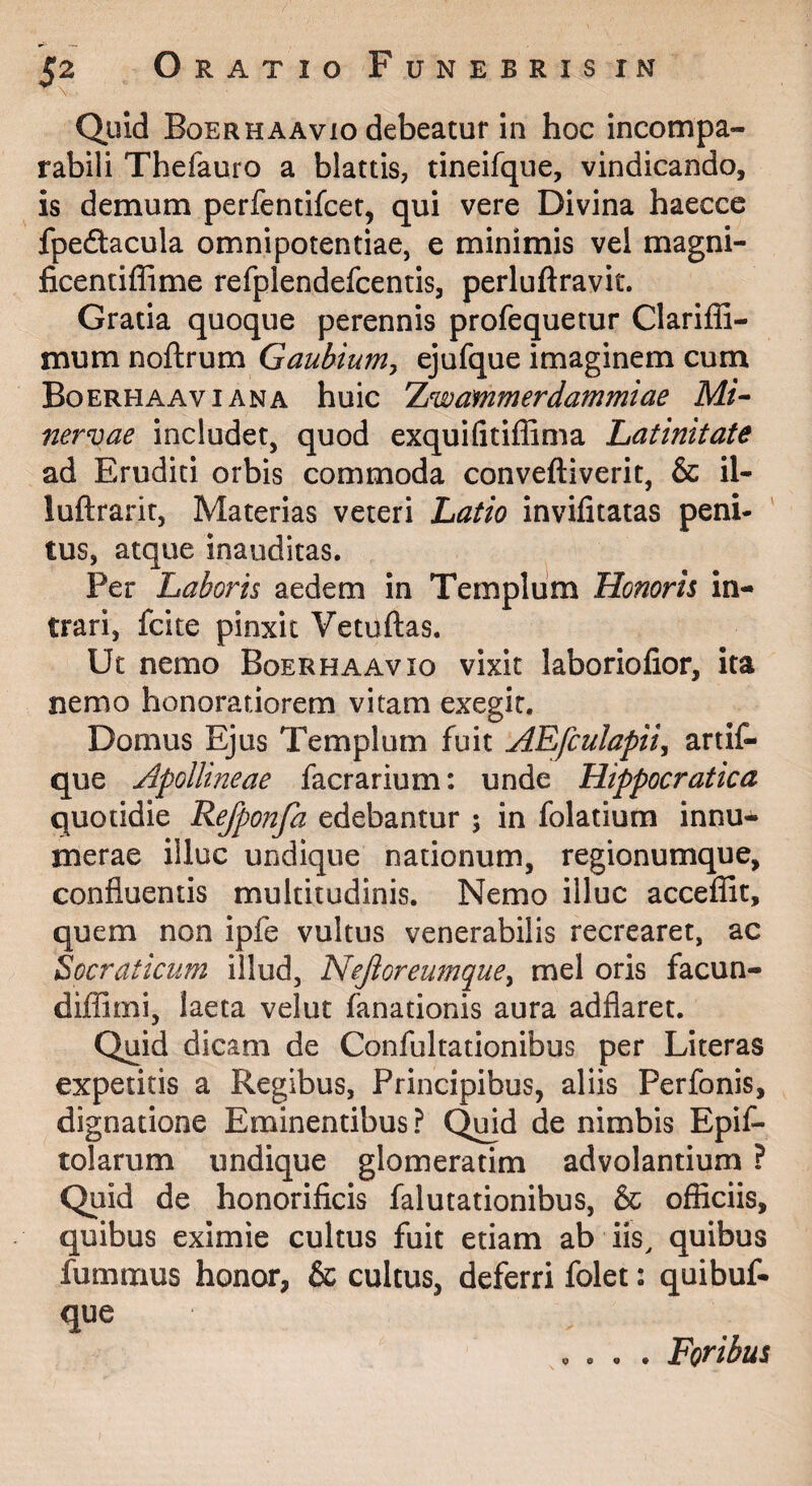 Quid Boer HA AVIO debeatur in hoc incompa¬ rabili Thefauro a blattis, tineifque, vindicando, is demum perfentifcet, qui vere Divina haecce fpeftacula omnipotentiae, e minimis vel magni- ficentiffime refplendefcentis, perluftravit. Gratia quoque perennis profequetur Clariffi- mum noftrum Gaubium^ ejufque imaginem cum Boerhaaviana huic Xwammerdammiae Mi^ nervae includet, quod exquifitiffima Latinitate ad Eruditi orbis commoda conveftiverit, & il- luftrarit, Materias veteri Latio invifitatas peni¬ tus, atque inauditas. Per Laboris aedem in Templum Honoris in¬ trari, fcite pinxit Vetuftas. Ut nemo Boerhaavio vixit laboriofior, ita nemo honoratiorem vitam exegit. Domus Ejus Templum fuit AEfculapiij artit- que Apollmeae facrarium: unde Hippocratica quotidie Rejponfa edebantur 5 in folatium innu¬ merae illuc undique nationum, regionumque, confluentis multitudinis. Nemo illuc acceflit, quem non ipfe vultus venerabilis recrearet, ac Socraticum illud, Nejiorewnque^ mei oris facun- diffimi, laeta velut fanationis aura adflaret. Quid dicam de Confultationibus per Literas expetitis a Regibus, Principibus, aliis Perfonis, dignatione Eminentibus ? (^d de nimbis Epif- tolarum undique glomeratim advolantium ? Quid de honorificis falutationibus, & officiis, quibus eximie cultus fuit etiam ab iis, quibus fummus honor, & cultus, deferri folet: quibuf- que 0 • • . Foribus