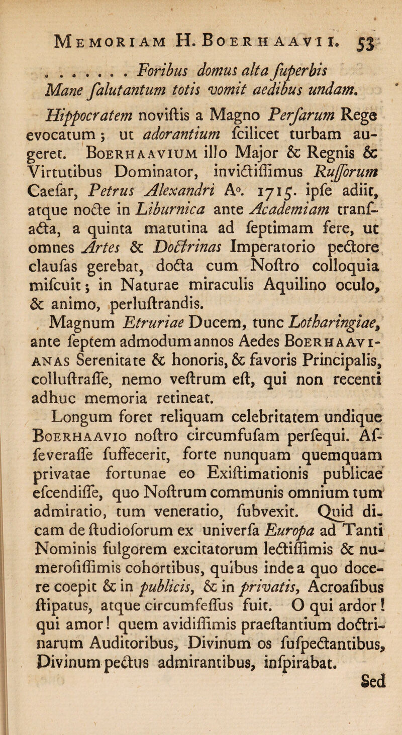 .Foribus domus alta fuperbis Mane falutantum totis vomit aedibus undam. Hippocratem noviftis a Magno Perfarum Rege evocatum; ut adorantium fcilicet turbam au¬ geret. Boerhaavium illo Major & Regnis & Virtutibus Dominator, invidliffimus Rujforum Caefar, Petrus Alexandri hp, 1715* ipfe adiit, atque nofte in Liburnica ante Academiam trant* adta, a quinta matutina ad feptimam fere, ut omnes Artes & Do£trinas Imperatorio pedore claufas gerebat, doda cum Noftro colloquia mifcuit; in Naturae miraculis Aquilino oculo, & animo, perluftrandis. , Magnum Etruriae tunc Lotharingiae^ ante feptem admodum annos Aedes Boerhaavi- ANAS Serenitate & honoris, & favoris Principalis, colluftrafle, nemo veftrum eft, qui non recenti adhuc memoria retineat. Longum foret reliquam celebritatem undique Boerhaavio noftro circumfufam perfequi. Af- feveraffe fuffeceric, forte nunquam quemquam privatae fortunae eo Exiftimationis publicae efeendiffe, quo Noftrum communis omnium tum admiratio, tum veneratio, fubvexit. Quid di¬ cam de ftudioforum ex univerfa Europa ad Tanti Nominis fulgorem excitatorum lediffimis & nu- merofiffimis cohortibus, quibus inde a quo doce¬ re coepit & in publicis^ & in privatis^ Acroafibus ftipatus, atque circumfeflus fuit. O qui ardor! qui amor! quem avidiffimis praeftantium dodri- narum Auditoribus, Divinum os fufpedantibus. Divinum pediis admirantibus, infpirabat. Sed