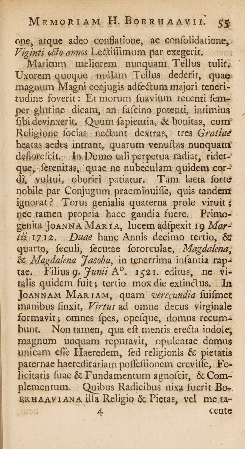 one, atque adeo condatione, ac confolidatione^ Viginti o5to anm$ Lediffimum par exegerit. Maritum meliorem nunquam Tellus tulit. Uxorem quoque nullam Tellus dederit, quae magnum Magni conjugis adfedtum majori teneri¬ tudine foverit: Et morum fuavium recenti fem- per glutine dicam, an fafcino potenti, intimius fibi devinxerit. Quum fapientia, & bonitas, cum Religione focias nedunt dextras, tres Gratia^ beatas aedes inirant, quarum venuftas nunquam' deflorefcit. In Domo tali perpetua radiat, ridet- que, ferenitas, ‘quae ne nubeculam quidem cor¬ di, vultui, oboriri patiatur. Tam laeta forte nobile par Conjugum praeminuilTe, quis tandenj ignorat ? Torus genialis quaterna prole viruit 5 nec tamen propria haec gaudia fuere. Primo¬ genita JoANNA Maria, lucem adfpexit 19 Mar^ tii 1712. Duae hanc Annis decimo tertio, & quarto, feculi, fecutae fororculae, Magdalena^ & Magdalena Jacoba^ in tenerrima infantia rap¬ tae. YiX\\x% g. Junii n 1521. editus, ne vi¬ talis quidem fuit; tertio mox die extindus. In JoANNAM Mariam, quam verecundia fuifmet manibus finxit, Virtus ad omne decus virginale formavit; omnes fpes, opefque, domus recum¬ bunt. Non tamen, qua eft mentis ereda indole, magnum unquam reputavit, opulentae domus unicam effe Haeredem, fed religionis & pietatis paternae haereditariampoffeffionem crevifle. Fe¬ licitatis fuae & Fundamentum agnofcit, & Com¬ plementum. Quibus Radicibus nixa fuerit Bo- SRHAAVi ANA illa Religio Pietas, vel me ta- 4 cente