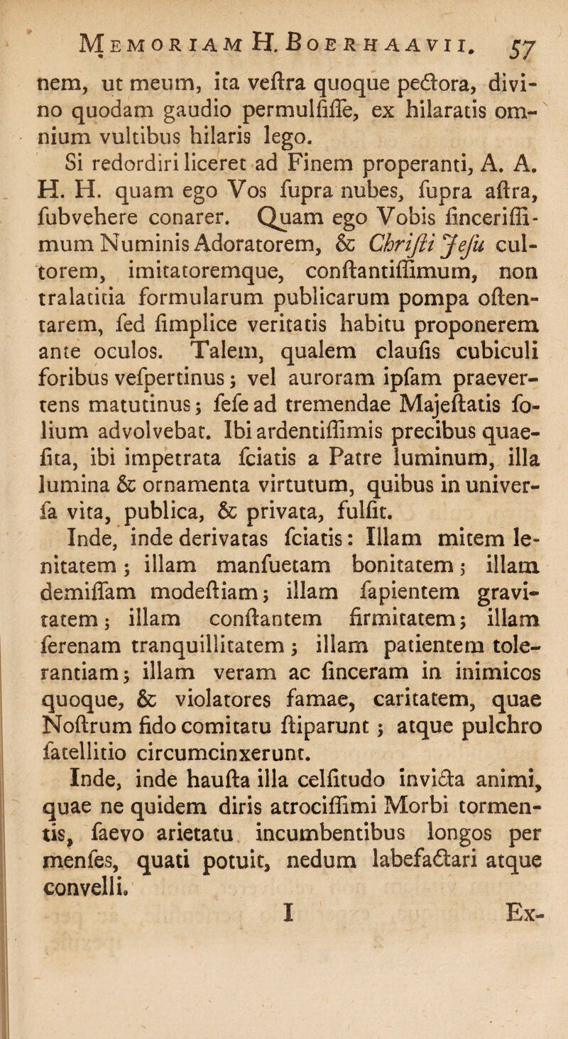 nem, ut meum, ita veftra quoque peftora, divi¬ no quodam gaudio permulfifle, ex hilaratis om¬ nium vultibus hilaris lego. Si redordiri liceret ad Finem properanti, A. A, H. H. quam ego Vos fupra nubes, fupra aftra, fubvehere conarer. Quam ego Vobis fincerifli- mum Numinis Adoratorem, & Chrijiijefu cul¬ torem, imitatoremque, conftantiffimum, non tralatitia formularum publicarum pompa often- tarem, fed fimplice veritatis habitu proponerem ante oculos. Talem, qualem claufis cubiculi foribus vefpertinus; vel auroram ipfam praever¬ rens matutinus; fefe ad tremendae Majeftatis fo¬ lium advolvebat. IbiardentilEmis precibus quae- fita, ibi impetrata fciatis a Patre luminum, illa lumina & ornamenta virtutum, quibus in univer- fa vita, publica, & privata, fulfit. Inde, inde derivatas fciatis: Illam mitem le¬ nitatem ; illam manfuetam bonitatem 5 illam demiffam modeftiam; illam fapientem gravi¬ tatem; illam conflantem firmitatem; illam ferenam tranquillitatem ; illam patientem tole¬ rantiam; illam veram ac finceram in inimicos quoque, & violatores famae, caritatem, quae Noftrum fido comitatu ftiparunt; atque pulchro fatellitio circumcinxerunt. Inde, inde haufta illa celfitudo invida animi, quae ne quidem diris atrociffimi Morbi tormen¬ tis, faevo arietatu incumbentibus longos per menfes, quati potuit, nedum labefadlari atque convelli. I Ex-