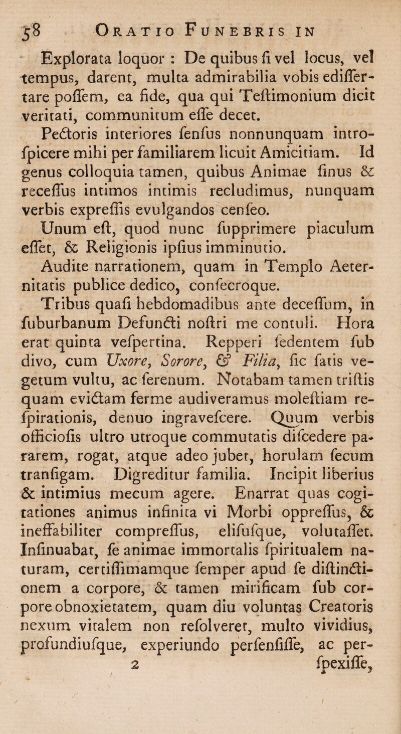 Explorata loquor : De quibus li vel locus, vel tempus, darent, multa admirabilia vobis edilTer- tare poffem, ea fide, qua qui Teftimonium dicit veritati, communitum eflfe decet. Pedoris interiores fenfus nonnunquam intro- fpicere mihi per familiarem, licuit Amicitiam. Id genus colloquia tamen, quibus Animae finus &: recelTus intimos intimis recludimus, nunquam verbis expreflas evulgandos cenfeo. Unum eft, quod nunc fupprimere piaculum eflet, & Religionis ipfius imminutio. Audite narrationem, quam in Templo Aeter¬ nitatis publice dedico, confecroque. Tribus quafi hebdomadibus ante deceflTum, in fuburbanum Defundi noftri me contuli. Hora erat quinta vefpertina. Repperi fedentem fub divo, cum Uxore, Sorore^ & Filia^ fic fatis ve¬ getum vultu, ac ferenurn. Notabam tamen triftis quam evidam ferme audiveramus moleftiam re- fpirationis, denuo ingravefcere. Quum verbis officiofis ultro utroque commutatis difcedere pa¬ rarem, rogat, atque adeo jubet, horulam fecum tranfigam. Digreditur familia. Incipit liberius & intimius mecum agere. Enarrat quas cogi¬ tationes animus infinita vi Morbi oppreflfus, & ineffabiliter comprelTus, elifufque, volutafiet. Infinuabat, fe animae immortalis fpiritualem na¬ turam, certiflimamque femper apud fe diftindi- onem a corpore, & tamen mirificam fub cor¬ pore obnoxietatem, quam diu voluntas Creatoris nexum vitalem non refolveret, multo vividius, profundiufque, experiundo perfenfifle, ac per- 2 fpexilTe,